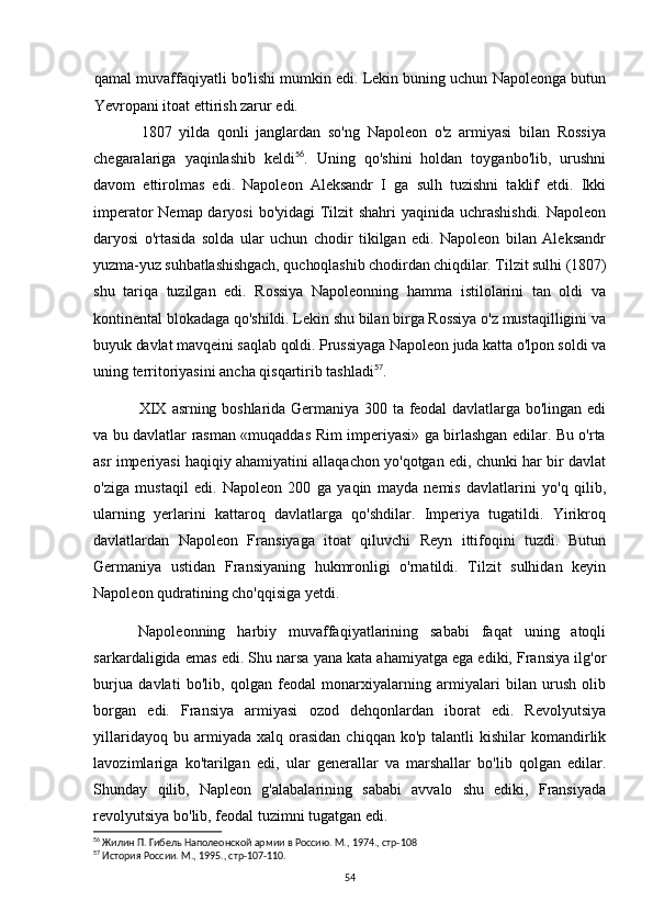 qamal muvaffaqiyatli bo'lishi mumkin edi. Lekin buning uchun Napoleonga butun
Yevropani itoat ettirish zarur edi.
1807   yilda   qonli   janglardan   so'ng   Napoleon   o'z   armiyasi   bilan   Rossiya
chegaralariga   yaqinlashib   keldi 56
.   Uning   qo'shini   holdan   toyganbo'lib,   urushni
davom   ettirolmas   edi.   Napoleon   Aleksandr   I   ga   sulh   tuzishni   taklif   etdi.   Ikki
imperator  Nemap daryosi  bo'yidagi Tilzit  shahri  yaqinida uchrashishdi.  Napoleon
daryosi   o'rtasida   solda   ular   uchun   chodir   tikilgan   edi.   Napoleon   bilan   Aleksandr
yuzma-yuz suhbatlashishgach, quchoqlashib chodirdan chiqdilar. Tilzit sulhi (1807)
shu   tariqa   tuzilgan   edi.   Rossiya   Napoleonning   hamma   istilolarini   tan   oldi   va
kontinental blokadaga qo'shildi. Lekin shu bilan birga Rossiya o'z mustaqilligini va
buyuk davlat mavqeini saqlab qoldi. Prussiyaga Napoleon juda katta o'lpon soldi va
uning territoriyasini ancha qisqartirib tashladi 57
.
XIX  asrning  boshlarida  Germaniya 300  ta  feodal   davlatlarga bo'lingan  edi
va   bu davlatlar rasman «muqaddas Rim imperiyasi» ga birlashgan edilar. Bu o'rta
asr imperiyasi haqiqiy ahamiyatini allaqachon yo'qotgan edi, chunki har bir davlat
o'ziga   mustaqil   edi.   Napoleon   200   ga   yaqin   mayda   nemis   davlatlarini   yo'q   qilib,
ularning   yerlarini   kattaroq   davlatlarga   qo'shdilar.   Imperiya   tugatildi.   Yirikroq
davlatlardan   Napoleon   Fransiyaga   itoat   qiluvchi   Reyn   ittifoqini   tuzdi.   Butun
Germaniya   ustidan   Fransiyaning   hukmronligi   o'rnatildi.   Tilzit   sulhidan   keyin
Napoleon qudratining cho'qqisiga yetdi.
Napoleonning   harbiy   muvaffaqiyatlarining   sababi   faqat   uning   atoqli
sarkardaligida emas edi. Shu narsa yana kata ahamiyatga ega ediki, Fransiya ilg'or
burjua   davlati   bo'lib,   qolgan   feodal   monarxiyalarning   armiyalari   bilan   urush   olib
borgan   edi.   Fransiya   armiyasi   ozod   dehqonlardan   iborat   edi.   Revolyutsiya
yillaridayoq  bu  armiyada  xalq  orasidan   chiqqan  ko'p  talantli  kishilar  komandirlik
lavozimlariga   ko'tarilgan   edi,   ular   generallar   va   marshallar   bo'lib   qolgan   edilar.
Shunday   qilib,   Napleon   g'alabalarining   sababi   avvalo   shu   ediki,   Fransiyada
revolyutsiya bo'lib, feodal tuzimni tugatgan edi.
56
  Жилин П. Гибель Наполеонской армии в Россию. М., 1974., стр-108
57
 История России. М., 1995., стр-107-110.
54 