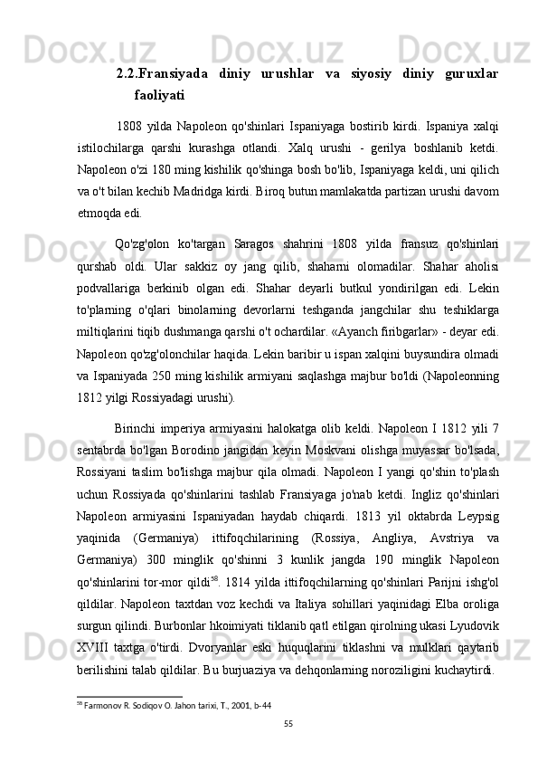2.2.Fransiyada   diniy   urushlar   va   siyosiy   diniy   guruxlar
faoliyati
1808   yilda   Napoleon   qo'shinlari   Ispaniyaga   bostirib   kirdi.   Ispaniya   xalqi
istilochilarga   qarshi   kurashga   otlandi.   Xalq   urushi   -   gerilya   boshlanib   ketdi.
Napoleon o'zi 180 ming kishilik qo'shinga bosh bo'lib, Ispaniyaga keldi, uni qilich
va o't bilan kechib Madridga kirdi. Biroq butun mamlakatda partizan urushi davom
etmoqda edi.
Qo'zg'olon   ko'targan   Saragos   shahrini   1808   yilda   fransuz   qo'shinlari
qurshab   oldi.   Ular   sakkiz   oy   jang   qilib,   shaharni   olomadilar.   Shahar   aholisi
podvallariga   berkinib   olgan   edi.   Shahar   deyarli   butkul   yondirilgan   edi.   Lekin
to'plarning   o'qlari   binolarning   devorlarni   teshganda   jangchilar   shu   teshiklarga
miltiqlarini tiqib dushmanga qarshi o't ochardilar. «Ayanch firibgarlar» - deyar edi.
Napoleon qo'zg'olonchilar haqida. Lekin baribir u ispan xalqini buysundira olmadi
va Ispaniyada 250 ming kishilik armiyani saqlashga  majbur bo'ldi (Napoleonning
1812 yilgi Rossiyadagi urushi).
Birinchi   imperiya   armiyasini   halokatga   olib   keldi.   Napoleon   I   1812   yili   7
sentabrda   bo'lgan   Borodino   jangidan   keyin   Moskvani   olishga   muyassar   bo'lsada,
Rossiyani   taslim   bo'lishga   majbur   qila   olmadi.   Napoleon   I   yangi   qo'shin   to'plash
uchun   Rossiyada   qo'shinlarini   tashlab   Fransiyaga   jo'nab   ketdi.   Ingliz   qo'shinlari
Napoleon   armiyasini   Ispaniyadan   haydab   chiqardi.   1813   yil   oktabrda   Leypsig
yaqinida   (Germaniya)   ittifoqchilarining   (Rossiya,   Angliya,   Avstriya   va
Germaniya)   300   minglik   qo'shinni   3   kunlik   jangda   190   minglik   Napoleon
qo'shinlarini tor-mor qildi 58
. 1814 yilda ittifoqchilarning qo'shinlari Parijni  ishg'ol
qildilar.   Napoleon   taxtdan   voz   kechdi   va   Italiya   sohillari   yaqinidagi   Elba   oroliga
surgun qilindi. Burbonlar hkoimiyati tiklanib qatl etilgan qirolning ukasi Lyudovik
XVIII   taxtga   o'tirdi.   Dvoryanlar   eski   huquqlarini   tiklashni   va   mulklari   qaytarib
berilishini talab qildilar. Bu burjuaziya va dehqonlarning noroziligini kuchaytirdi. 
58
 Farmonov R. Sodiqov O. Jahon tarixi, T., 2001, b-44
55 