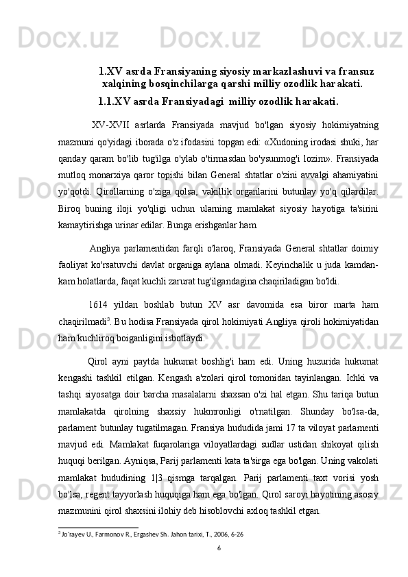                   1.XV asrda Fransiyaning siyosiy markazlashuvi va fransuz 
xalqining bosqinchilarga qarshi milliy ozodlik harakati.
1.1.XV asrda Fransiyadagi  milliy ozodlik harakati .
XV-XVII   asrlarda   Fransiyada   mavjud   bo'lgan   siyosiy   hokimiyatning
mazmuni qo'yidagi iborada o'z ifodasini topgan edi: «Xudoning irodasi shuki, har
qanday   qaram   bo'lib   tug'ilga   o'ylab   o'tirmasdan   bo'ysunmog'i   lozim».   Fransiyada
mutloq   monarxiya   qaror   topishi   bilan   General   shtatlar   o'zini   avvalgi   ahamiyatini
yo'qotdi.   Qirollarning   o'ziga   qolsa,   vakillik   organlarini   butunlay   yo'q   qilardilar.
Biroq   buning   iloji   yo'qligi   uchun   ularning   mamlakat   siyosiy   hayotiga   ta'sirini
kamaytirishga urinar edilar. Bunga erishganlar ham.
Angliya   parlamentidan   farqli   o'laroq,   Fransiyada   General   shtatlar   doimiy
faoliyat   ko'rsatuvchi   davlat   organiga   aylana   olmadi.  Keyinchalik   u   juda  kamdan-
kam holatlarda, faqat kuchli zarurat tug'ilgandagina chaqiriladigan bo'ldi.
1614   yildan   boshlab   butun   XV   asr   davomida   esa   biror   marta   ham
chaqirilmadi 3
. Bu hodisa Fransiyada qirol hokimiyati Angliya qiroli hokimiyatidan
ham kuchliroq boiganligini isbotlaydi.
Qirol   ayni   paytda   hukumat   boshlig'i   ham   edi.   Uning   huzurida   hukumat
kengashi   tashkil   etilgan.   Kengash   a'zolari   qirol   tomonidan   tayinlangan.   Ichki   va
tashqi   siyosatga   doir   barcha   masalalarni   shaxsan   o'zi   hal   etgan.   Shu   tariqa   butun
mamlakatda   qirolning   shaxsiy   hukmronligi   o'rnatilgan.   Shunday   bo'lsa-da,
parlament butunlay tugatilmagan. Fransiya hududida jami 17 ta viloyat parlamenti
mavjud   edi.   Mamlakat   fuqarolariga   viloyatlardagi   sudlar   ustidan   shikoyat   qilish
huquqi berilgan. Ayniqsa, Parij parlamenti kata ta'sirga ega bo'lgan. Uning vakolati
mamlakat   hududining   1|3   qismga   tarqalgan.   Parij   parlamenti   taxt   vorisi   yosh
bo'lsa, regent tayyorlash huquqiga ham ega bo'lgan. Qirol saroyi hayotining asosiy
mazmunini qirol shaxsini ilohiy deb hisoblovchi axloq tashkil etgan. 
3
 Jo'rayev U., Farmonov R., Ergashev Sh.  Jahon tarixi, T., 2006, 6-26
6 