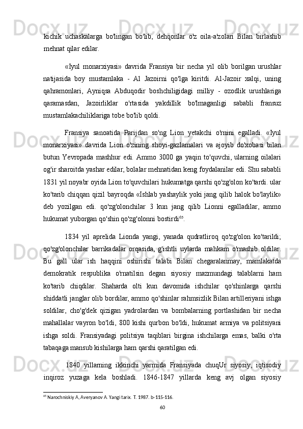 kichik   uchaskalarga   bo'lingan   bo'lib,   dehqonlar   o'z   oila-a'zolari   Bilan   birlashib
mehnat qilar edilar.
«Iyul   monarxiyasi»   davrida   Fransiya   bir   necha   yil   olib   borilgan   urushlar
natijasida   boy   mustamlaka   -   Al   Jazoirni   qo'lga   kiritdi.   Al-Jazoir   xalqi,   uning
qahramonlari,   Ayniqsa   Abduqodir   boshchiligidagi   milliy   -   ozodlik   urushlariga
qaramasdan,   Jazoirliklar   o'rtasida   yakdillik   bo'lmaganligi   sababli   fransuz
mustamlakachiliklariga tobe bo'lib qoldi.
Fransiya   sanoatida   Parijdan   so'ng   Lion   yetakchi   o'rnini   egalladi.   «Iyul
monarxiyasi»   davrida   Lion   o'zining   shoyi-gazlamalari   va   ajoyib   do'xobasi   bilan
butun   Yevropada   mashhur   edi.   Ammo   3000   ga   yaqin   to'quvchi,   ularning   oilalari
og'ir sharoitda yashar edilar, bolalar mehnatidan keng foydalanilar edi. Shu sababli
1831 yil noyabr oyida Lion to'quvchilari hukumatga qarshi qo'zg'olon ko'tardi. ular
ko'tarib chiqqan qizil bayroqda «Ishlab yashaylik yoki jang qilib halok bo'laylik»
deb   yozilgan   edi.   qo'zg'olonchilar   3   kun   jang   qilib   Lionni   egalladilar,   ammo
hukumat yuborgan qo'shin qo'zg'olonni bostirdi 65
. 
1834   yil   aprelida   Lionda   yangi,   yanada   qudratliroq   qo'zg'olon   ko'tarildi;
qo'zg'olonchilar   barrikadalar   orqasida,   g'ishtli   uylarda   mahkam   o'rnashib   oldilar.
Bu   gall   ular   ish   haqqini   oshirishi   talabi   Bilan   chegaralanmay,   mamlakatda
demokratik   respublika   o'rnatilsin   degan   siyosiy   mazmundagi   talablarni   ham
ko'tarib   chiqdilar.   Shaharda   olti   kun   davomida   ishchilar   qo'shinlarga   qarshi
shiddatli janglar olib bordilar, ammo qo'shinlar rahmsizlik Bilan artilleriyani ishga
soldilar,   cho'g'dek   qizigan   yadrolardan   va   bombalarning   portlashidan   bir   necha
mahallalar   vayron   bo'ldi,   800   kishi   qurbon   bo'ldi,   hukumat   armiya   va   politsiyani
ishga   soldi.   Fransiyadagi   politsiya   taqiblari   birgina   ishchilarga   emas,   balki   o'rta
tabaqaga mansub kishilarga ham qarshi qaratilgan edi.
1840   yillarning   ikkinchi   yarmida   Fransiyada   chuqUr   siyosiy,   iqtisodiy
inqiroz   yuzaga   kela   boshladi.   1846-1847   yillarda   keng   avj   olgan   siyosiy
65
 Narochniskiy A, Averyanov A. Yangi tarix.  T. 1987. b-115-116.
60 