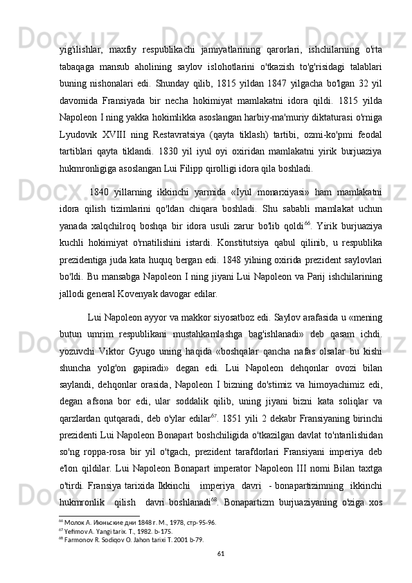 yig'ilishlar,   maxfiy   respublikachi   jamiyatlarining   qarorlari,   ishchilarning   o'rta
tabaqaga   mansub   aholining   saylov   islohotlarini   o'tkazish   to'g'risidagi   talablari
buning   nishonalari   edi.   Shunday   qilib,   1815   yildan   1847   yilgacha   bo'lgan   32   yil
davomida   Fransiyada   bir   necha   hokimiyat   mamlakatni   idora   qildi.   1815   yilda
Napoleon I ning yakka hokimlikka asoslangan harbiy-ma'muriy diktaturasi o'rniga
Lyudovik   XVIII   ning   Restavratsiya   (qayta   tiklash)   tartibi,   ozmi-ko'pmi   feodal
tartiblari   qayta   tiklandi.   1830   yil   iyul   oyi   oxiridan   mamlakatni   yirik   burjuaziya
hukmronligiga asoslangan Lui Filipp qirolligi idora qila boshladi. 
1840   yillarning   ikkinchi   yarmida   «Iyul   monarxiyasi»   ham   mamlakatni
idora   qilish   tizimlarini   qo'ldan   chiqara   boshladi.   Shu   sababli   mamlakat   uchun
yanada   xalqchilroq   boshqa   bir   idora   usuli   zarur   bo'lib   qoldi 66
.   Yirik   burjuaziya
kuchli   hokimiyat   o'rnatilishini   istardi.   Konstitutsiya   qabul   qilinib,   u   respublika
prezidentiga juda kata huquq bergan edi. 1848 yilning oxirida   prezident saylovlari
bo'ldi. Bu mansabga  Napoleon I ning jiyani Lui  Napoleon va Parij  ishchilarining
jallodi general Kovenyak davogar edilar.
Lui Napoleon ayyor va makkor siyosatboz edi. Saylov arafasida u «mening
butun   umrim   respublikani   mustahkamlashga   bag'ishlanadi»   deb   qasam   ichdi.
yozuvchi   Viktor   Gyugo   uning   haqida   «boshqalar   qancha   nafas   olsalar   bu   kishi
shuncha   yolg'on   gapiradi»   degan   edi.   Lui   Napoleon   dehqonlar   ovozi   bilan
saylandi,   dehqonlar   orasida,   Napoleon   I   bizning   do'stimiz   va   himoyachimiz   edi,
degan   afsona   bor   edi,   ular   soddalik   qilib,   uning   jiyani   bizni   kata   soliqlar   va
qarzlardan   qutqaradi,   deb   o'ylar   edilar 67
.   1851   yili   2   dekabr   Fransiyaning   birinchi
prezidenti  Lui Napoleon   Bonapart  boshchiligida  o'tkazilgan davlat  to'ntarilishidan
so'ng   roppa-rosa   bir   yil   o'tgach,   prezident   tarafdorlari   Fransiyani   imperiya   deb
e'lon   qildilar.   Lui   Napoleon   Bonapart   imperator   Napoleon   III   nomi   Bilan   taxtga
o'tirdi.  Fransiya   tarixida  Ikkinchi       imperiya    davri    -   bonapartizimning    ikkinchi
hukmronlik     qilish     davri   boshlanadi 68
.   Bonapartizm   burjuaziyaning   o'ziga   xos
66
  Молок А. Июньские дни 1848 г. М., 1978, стр-95-96.
67
 Yefimov A. Yangi tarix. T., 1982. b-175.
68
 Farmonov R. Sodiqov O. Jahon tarixi T. 2001 b-79.
61 