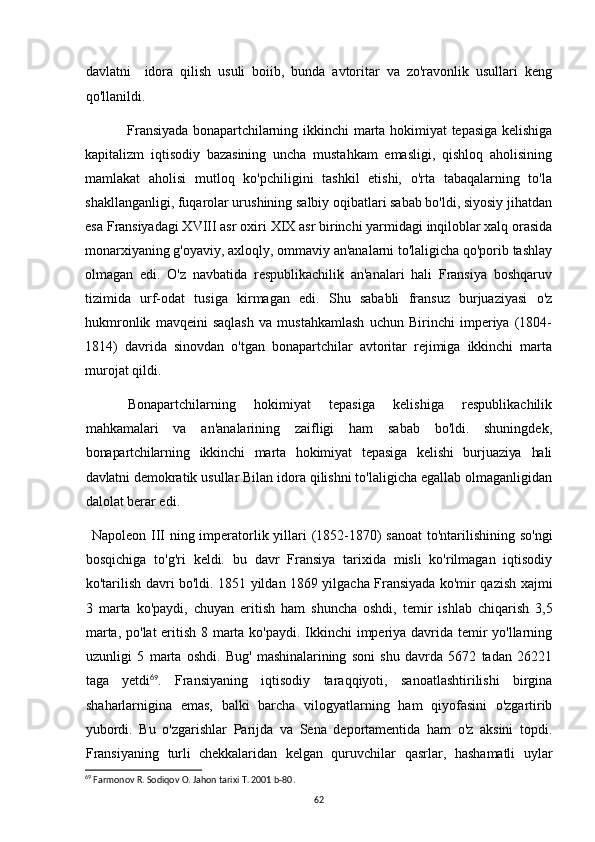 davlatni     idora   qilish   usuli   boiib,   bunda   avtoritar   va   zo'ravonlik   usullari   keng
qo'llanildi.
Fransiyada   bonapartchilarning  ikkinchi  marta  hokimiyat   tepasiga   kelishiga
kapitalizm   iqtisodiy   bazasining   uncha   mustahkam   emasligi,   qishloq   aholisining
mamlakat   aholisi   mutloq   ko'pchiligini   tashkil   etishi,   o'rta   tabaqalarning   to'la
shakllanganligi, fuqarolar urushining salbiy oqibatlari sabab bo'ldi, siyosiy jihatdan
esa Fransiyadagi XVIII asr oxiri XIX asr birinchi yarmidagi inqiloblar xalq orasida
monarxiyaning g'oyaviy, axloqly, ommaviy an'analarni to'laligicha qo'porib tashlay
olmagan   edi.   O'z   navbatida   respublikachilik   an'analari   hali   Fransiya   boshqaruv
tizimida   urf-odat   tusiga   kirmagan   edi.   Shu   sababli   fransuz   burjuaziyasi   o'z
hukmronlik   mavqeini   saqlash   va   mustahkamlash   uchun   Birinchi   imperiya   (1804-
1814)   davrida   sinovdan   o'tgan   bonapartchilar   avtoritar   rejimiga   ikkinchi   marta
murojat qildi.
Bonapartchilarning   hokimiyat   tepasiga   kelishiga   respublikachilik
mahkamalari   va   an'analarining   zaifligi   ham   sabab   bo'ldi.   shuningdek,
bonapartchilarning   ikkinchi   marta   hokimiyat   tepasiga   kelishi   burjuaziya   hali
davlatni  demokratik usullar Bilan idora qilishni to'laligicha egallab olmaganligidan
dalolat berar edi.
Napoleon III ning imperatorlik yillari  (1852-1870)  sanoat  to'ntarilishining so'ngi
bosqichiga   to'g'ri   keldi.   bu   davr   Fransiya   tarixida   misli   ko'rilmagan   iqtisodiy
ko'tarilish davri bo'ldi. 1851 yildan 1869 yilgacha Fransiyada ko'mir qazish xajmi
3   marta   ko'paydi,   chuyan   eritish   ham   shuncha   oshdi,   temir   ishlab   chiqarish   3,5
marta, po'lat eritish 8 marta ko'paydi. Ikkinchi  imperiya davrida temir  yo'llarning
uzunligi   5   marta   oshdi.   Bug'   mashinalarining   soni   shu   davrda   5672   tadan   26221
taga   yetdi 69
.   Fransiyaning   iqtisodiy   taraqqiyoti,   sanoatlashtirilishi   birgina
shaharlarnigina   emas,   balki   barcha   vilogyatlarning   ham   qiyofasini   o'zgartirib
yubordi.   Bu   o'zgarishlar   Parijda   va   Sena   deportamentida   ham   o'z   aksini   topdi.
Fransiyaning   turli   chekkalaridan   kelgan   quruvchilar   qasrlar,   hashamatli   uylar
69
 Farmonov R. Sodiqov O. Jahon tarixi T. 2001 b- 80 .
62 