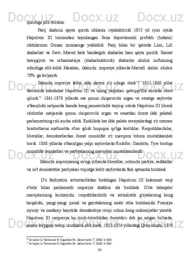 qurishga jalb etildilar.
Parij   shahrini   qayta   qurish   ishlarini   rejalashtirish   1853   yil   iyun   oyida
Napoleon   III   tomonidan   tayinlangan   Sena   deportamenti   prefekti   (hokimi)
ishbilarmon   Osman   zimmasiga   yuklatildi.   Parij   bilan   bir   qatorda   Lion,   Lill
shaharlari   va   Gavr,   Marsel   kabi   bandargoh   shaharlar   ham   qayta   qurildi.   Sanoat
taraqqiyoti   va   urbanizatsiya   (shaharlashtirish)   shaharlar   aholisi   nufuzining
oshishiga olib keldi. Masalan,  ikkinchi  imperiya yillarida Marsell  shahri  aholisi
70%  ga ko'paydi.
Ikkinchi   imperiya   tarixi   ikki   davrni   o'z   ichiga   oladi 70
.   1852-1860   yillar
davomida   mamlakat   Napoleon   III   va   uning   yaqinlari   qattiqqo'llik   asosida   idora
qilindi 71
.   1861-1870   yillarda   esa   qonun   chiqaruvchi   organ   va   senatga   saylovlar
o'tkazilishi natijasida hamda keng jamoatchilik tazyiqi ostida Napoleon III liberal
islohotlar   natijasida   qonun   chiqaruvchi   organ   va   senatdan   iborat   ikki   palatali
parlamentning roli ancha oshdi. Endilikda har ikki palata sessiyalardagi o'z maxsus
hisobotlarini   matbuotda   e'lon   qilish   huquqini   qo'lga   kiritdilar.   Respublikachilar,
liberallar,   demokratlardan   iborat   muxolifat   o'z   mavqeini   tobora   mustahkamlab
bordi. 1860 yillarda o'tkazilgan yalpi saylovlarda Roshfor, Gambita, Tyer boshqa
muxolifat deputatlari va partiyalarning mavqelari mustahkamlandi.
Ikkinchi imperiyaning so'ngi yillarida liberallar, uchinchi partiya, radikallar
va so'l demokratlar partiyalari vujudga kelib saylovlarda faol qatnasha boshladi.
O'z   faoliyatini   avtoritarlikdan   boshlagan   Napoleon   III   hukumati   vaqt
o'tishi   bilan   parlamentli   imperiya   shaklini   ola   boshladi.   O'rta   tabaqalar
mavqelarining   kuchayishi,   respublikachilik   va   sotsialistik   g'oyalarning   keng
tarqalishi,   yangi-yangi   jurnal   va   gazetalarning   nashr   etila   boshlanishi   Fransiya
siyosiy   va  madaniy   hayotida   demokratiya  rivoji   uchun  keng   imkoniyatlar   yaratdi.
Napoleon   III   «imperiya   bu   tinch-totuvlikdan   iboratdir»   deb   jar   solgan   bo'lsada,
ammo ko'pgina tashqi  urushlarni olib bordi. 1853-1856 yillardagi Qrim urushi, 1859
70
 Jo'rayev U, Farmonov R. Ergashev Sh. Jahon tarixi. T. 2010. b-103.
71
 Jo'rayev U, Farmonov R. Ergashev Sh. Jahon tarixi. T. 2010. b-102.
63 