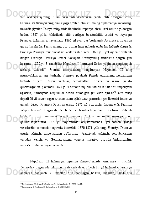 yil   Sardiniya   qirolligi   Bilan   birgalikda   Avstriyaga   qarshi   olib   borilgan   urush,
Nitssasi va Savoyyaning Fransiyaga qo'shib olinishi, uning diplomatiya sohasidagi
muvaffaqiyatlari Dunyo miqyosida ikkkinchi imperiya obro sini oshirib yuborgan
bo'lsa,   1867   yilda   Meksikada   olib   borilgan   bosqinchilik   urushi   va   Ayniqsa
Prussiya   hukumat   armiyasining   1866   yil   iyul   oyi   boshlarida   Avstriya   armiyasiga
qarshi   harakatlar   Fransiyaning   o'zi   uchun   ham   nohush   oqibatlar   keltirib   chiqardi.
Fransiya   Prussiya  munosabatlari   keskinlashib   kedi.  1870  yil   iyul   oyida   boshlanib
ketgan   Fransiya   Prussiya   urushi   Bonapart   Fransiyaning   zaiflashib   qolganligini
ko'rsatdi. 1870 yil 3   sentabrida Napoleon III armiyasi Sedan yaqinida qaqshatqich
zarbaga   uchradi 72
.   Fransuz   armiyasining   mag'lubiyati   Napoleon   III   ning
prussiyaliklarga   asir   tushishi   Fransiya   poytaxti   Parijda   ommaning   noroziligini
keltirib   chiqardi.   Respublikachilar,   demokratlar,   liberallar   va   ularni   qullab-
quvvatlagan xalq ommasi 1870 yil 4 sentabr  inqilobi natijasida ikkinchi imperiyani
ag'darib,   Fransiyada   respublika   tuzish   o'rnatilganligini   e'lon   qildilar 73
.   Shu   tariqa
deyarli 20 yil davom etgan avtoritar  idora qilish usuliga asoslangan Ikkinchi imperiya
quladi.   Biroq,   Fransiya   Prussiya   urushi   1871   yil   yozigacha   davom   etdi.   Fransuz
xalqi uchun og'ir boigan shu damlarda mamlakatda fuqarolar urushi ham boshlanib
ketdi.   Bu   urush   davomida   Parij   Kommunasi   72   kun   davomida   hokimiyatni   o'z
qo'lida   saqlab   turdi.   1871   yil   may   oxirida   Parij   kommunasi   Tyer   boshchiligidagi
versalchilar   tomonidan   ayovsiz   bostirildi.   1870-1871   yillardagi   Fransiya   Prussiya
urushi   ikkinchi   imperiyaning   ag'darilishi,   Fransiyada   uchinchi   respublikaning
vujudga   kelishi   va   Germaniyaning   yagona   imperiya   asosida   birlashganligi
voqealari bilan nihoyasiga yetdi.
Napoleon   III   hokimiyat   tepasiga   chiqayotganida   «imperiya   -   tinchlik
demakdir» degan edi. lekin uning davrida deyarli hech bir yil bo'lmadiki Fransiya
adolatsiz   bosqinchilik   urushlari   olib   bormagan   bo'lsin,   masalan,   1854-1856
72
 M. Lafasov., Xoliqov E, Qodirova D., Jahon tarixi T., 2002. b-11.
73
 Farmonov R. Sodiqov O. Jahon tarixi T. 2001 b-81.
64 