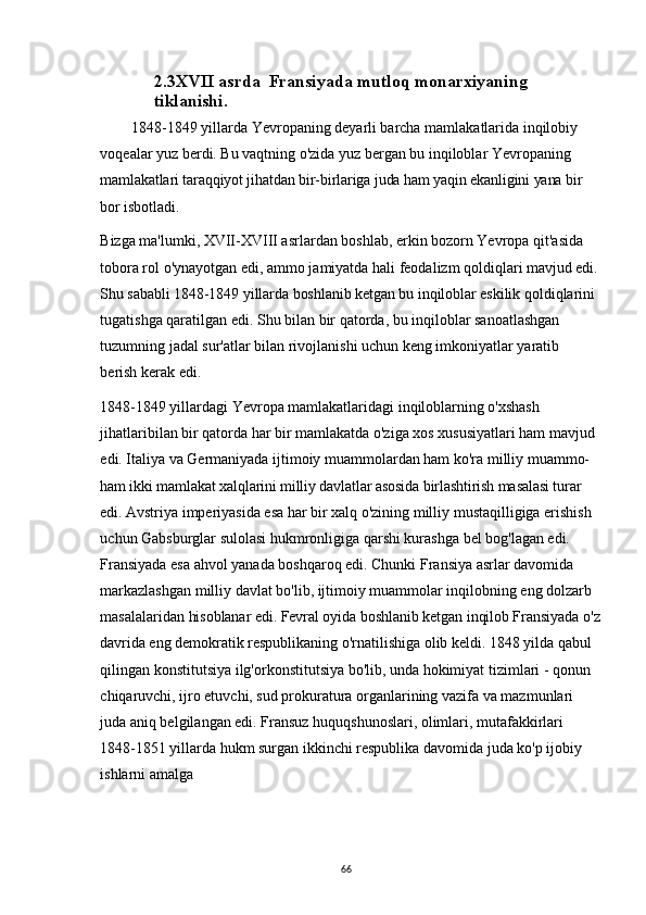 2.3XVII asrda  Fransiyada mutloq monarxiyaning 
tiklanishi.
1848-1849 yillarda Yevropaning deyarli barcha mamlakatlarida inqilobiy 
voqealar yuz berdi. Bu vaqtning o'zida yuz bergan bu inqiloblar Yevropaning 
mamlakatlari taraqqiyot jihatdan bir-birlariga juda ham yaqin ekanligini yana bir 
bor  isbotladi.
Bizga ma'lumki, XVII-XVIII asrlardan boshlab, erkin bozorn Yevropa qit'asida 
tobora rol o'ynayotgan edi, ammo jamiyatda hali feodalizm qoldiqlari  mavjud edi.
Shu sababli 1848-1849 yillarda boshlanib ketgan bu inqiloblar eskilik  qoldiqlarini 
tugatishga qaratilgan edi. Shu bilan bir qatorda, bu inqiloblar sanoatlashgan 
tuzumning jadal sur'atlar bilan rivojlanishi uchun keng imkoniyatlar yaratib 
berish kerak edi.
1848-1849 yillardagi Yevropa mamlakatlaridagi inqiloblarning o'xshash 
jihatlaribilan bir qatorda har bir mamlakatda o'ziga xos xususiyatlari ham mavjud 
edi. Italiya va Germaniyada ijtimoiy muammolardan ham ko'ra milliy muammo-
ham ikki mamlakat xalqlarini milliy davlatlar asosida birlashtirish masalasi turar 
edi.  Avstriya imperiyasida esa har bir xalq o'zining milliy mustaqilligiga erishish 
uchun Gabsburglar sulolasi hukmronligiga qarshi kurashga bel bog'lagan edi. 
Fransiyada esa ahvol yanada boshqaroq edi. Chunki Fransiya asrlar davomida 
markazlashgan milliy davlat bo'lib, ijtimoiy muammolar inqilobning eng dolzarb 
masalalaridan  hisoblanar edi. Fevral oyida boshlanib ketgan inqilob Fransiyada  o'z
davrida eng  demokratik respublikaning o'rnatilishiga olib keldi. 1848 yilda qabul 
qilingan konstitutsiya ilg'orkonstitutsiya bo'lib, unda hokimiyat tizimlari - qonun 
chiqaruvchi, ijro etuvchi, sud prokuratura organlarining vazifa va mazmunlari 
juda aniq belgilangan edi. Fransuz huquqshunoslari, olimlari, mutafakkirlari 
1848-1851 yillarda hukm surgan ikkinchi respublika davomida juda ko'p ijobiy 
ishlarni amalga
66 