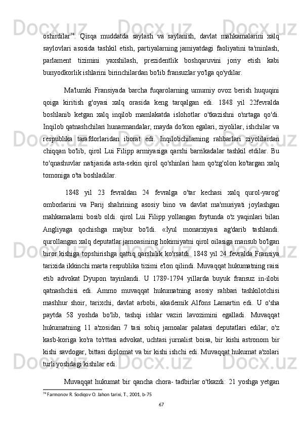 oshirdilar 74
.   Qisqa   muddatda   saylash   va   saylanish,   davlat   mahkamalarini   xalq
saylovlari   asosida   tashkil   etish,   partiyalarning   jamiyatdagi   faoliyatini   ta'minlash,
parlament   tizimini   yaxshilash,   prezidentlik   boshqaruvini   joriy   etish   kabi
bunyodkorlik ishlarini birinchilardan bo'lib fransuzlar yo'lga qo'ydilar.
Ma'lumki   Fransiyada   barcha   fuqarolarning   umumiy   ovoz   berish   huquqini
qoiga   kiritish   g'oyasi   xalq   orasida   keng   tarqalgan   edi.   1848   yil   22fevralda
boshlanib   ketgan   xalq   inqilob   mamlakatda   islohotlar   o'tkazishni   o'nrtaga   qo'di.
Inqilob qatnashchilari hunarmandalar, mayda do'kon egalari, ziyolilar, ishchilar va
respublika   tarafdorlaridan   iborat   edi.   Inqilobchilarning   rahbarlari   ziyolilardan
chiqqan   bo'lib,   qirol   Lui   Filipp   armiyasiga   qarshi   barrikadalar   tashkil   etdilar.   Bu
to'qnashuvlar   natijasida   asta-sekin   qirol   qo'shinlari   ham   qo'zg'olon   ko'targan   xalq
tomoniga o'ta boshladilar.
1848   yil   23   fevraldan   24   fevralga   o'tar   kechasi   xalq   qurol-yarog'
omborlarini   va   Parij   shahrining   asosiy   bino   va   davlat   ma'muriyati   joylashgan
mahkamalarni   bosib   oldi.   qirol   Lui   Filipp   yollangan   foytunda   o'z   yaqinlari   bilan
Angliyaga   qochishga   majbur   bo'ldi.   «Iyul   monarxiyasi   ag'darib   tashlandi.
qurollangan xalq deputatlar jamoasining hokimiyatni qirol oilasiga mansub bo'lgan
biror kishiga topshirishga qattiq qarshilik ko'rsatdi. 1848 yil  24 fevralda Fransiya
tarixida ikkinchi marta respublika tizimi e'lon qilindi. Muvaqqat hukumatning raisi
etib   advokat   Dyupon   tayinlandi.   U   1789-1794   yillarda   buyuk   fransuz   in-ilobi
qatnashchisi   edi.   Ammo   muvaqqat   hukumatning   asosiy   rahbari   tashkilotchisi
mashhur   shoir,   tarixchi,   davlat   arbobi,   akademik   Alfons   Lamartin   edi.   U   o'sha
paytda   58   yoshda   bo'lib,   tashqi   ishlar   vaziri   lavozimini   egalladi.   Muvaqqat
hukumatning   11   a'zosidan   7   tasi   sobiq   jamoalar   palatasi   deputatlari   edilar;   o'z
kasb-koriga   ko'ra   to'rttasi   advokat,   uchtasi   jurnalist   boisa,   bir   kishi   astronom   bir
kishi savdogar, bittasi diplomat va bir kishi ishchi edi. Muvaqqat hukumat a'zolari
turli   yoshdagi kishilar edi. 
Muvaqqat   hukumat   bir   qancha   chora-   tadbirlar   o'tkazdi:   21   yoshga   yetgan
74
 Farmonov R. Sodiqov O. Jahon tarixi, T., 2001, b-75
67 