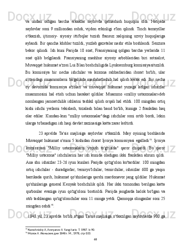 va   undan   oshgan   barcha   erkaklar   saylovda   qatnashish   huquqini   oldi.   Natijada
saylovlar   soni   9   milliondan   oshdi,   vijdon   erkinligi   e'lon   qilindi.   Tinch   tamoyillar
o'tkazish,   ijtimoiy-   siyosiy   ittifoqlar   tuzish   fransuz   xalqining   uzviy   huquqlariga
aylandi. Bir qancha klublar tuzildi, yuzlab gazetalar nashr etila boshlandi. Senzura
bekor   qilindi.   Ish   kuni   Parijda   10   soat,   Fransiyaning   qolgan   barcha   yerlarida   11
soat   qilib   belgilandi.   Fransiyaning   mashhur   siyosiy   arboblaridan   biri   sotsialist,
Muvaqqat hukumat a'zosi Lui Blan boshchiligida Lyuksemburg komissiyasituzildi.
Bu   komissiya   bir   necha   ishchilar   va   koxona   rahbarlaridan   iborat   bo'lib,   ular
o'rtasidagi   muammolarni  birgalikda maslahatlashib  hal  qilish kerak edi. Bir  necha
oy   davomida   komissiya   a'zolari   va   muvaqqat   hukumat   yuzaga   kelgan   ishsizlar
muammosini   hal   etish   uchun   harakat   qildilar.   Muammo   «milliy   ustaxonalar»deb
nomlangan   jamoatchilik ishlarini tashkil qilish orqali hal  etildi. 100 mingdan ortiq
kishi   ishchi   yerlarni   tekislash,   tozalash   bilan   band   bo'lib,   kuniga   2   frankdan   haq
olar   edilar.   Kundan-kun   "milliy   ustaxonalar"dagi   ishchilar   soni   ortib   bordi,   lekin
ularga to'lanadigan ish haqi davlat xazinasiga katta zarar keltirdi.
23   aprelda   Ta'sis   majlisiga   saylovlar   o'tkazildi.   May   oyining   boshlarida
Muvaqqat hukumat o'rnini 5 kishidan iborat Ijroiya komissiyasi egalladi 75
. Ijroiya
komissiyasi   "Milliy   ustaxonalarni   yopish   to'g'risida"   qaror   chiqardi.   Bu   qaror
"Milliy ustaxona"  ishchilarini  har  ish kunida oladigan ikki  frankdan ahrum  qildi.
Ana   shu   ishsizlar   23-26   iyun   kunlari   Parijda   qo'zg'olon   ko'tardilar.   100   mingdan
ortiq   ishchilar   -   duradgorlar,   temiryo'lchilar,   temirchilar,   ishsizlar   600   ga   yaqin
barrikada qurib, hukumat qo'shinlariga qarshi mardonavor jang qildilar. Hukumat
qo'shinlariga   general   Kenyak   boshchilik   qildi.   Har   ikki   tomondan   berilgan   katta
qurbonlar   evaziga   iyun   qo'zg'oloni   bostirildi.   Parijda   janglarda   halok   bo'lgan   va
otib tashlangan qo'zg'olonchilar soni 11 minga yetdi. Qamoqqa olinganlar soni 25
mingdan oshdi 76
.
1848 yil  23 aprelda  bo'lib o'tgan Ta'sis  majlisiga o'tkazilgan  saylovlarda 900 ga
75
 Narochniskiy A, Averyanov A. Yangi tarix.  T. 1987. b-90.
76
 Молок А. Июньские дни 1848 г. М., 1978, стр-103.
68 