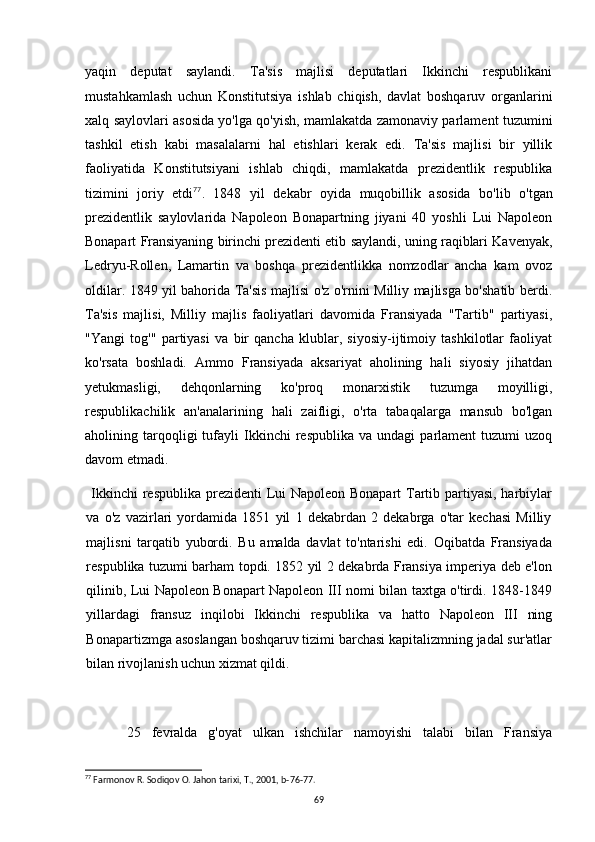 yaqin   deputat   saylandi.   Ta'sis   majlisi   deputatlari   Ikkinchi   respublikani
mustahkamlash   uchun   Konstitutsiya   ishlab   chiqish,   davlat   boshqaruv   organlarini
xalq saylovlari asosida yo'lga qo'yish, mamlakatda zamonaviy parlament tuzumini
tashkil   etish   kabi   masalalarni   hal   etishlari   kerak   edi.   Ta'sis   majlisi   bir   yillik
faoliyatida   Konstitutsiyani   ishlab   chiqdi,   mamlakatda   prezidentlik   respublika
tizimini   joriy   etdi 77
.   1848   yil   dekabr   oyida   muqobillik   asosida   bo'lib   o'tgan
prezidentlik   saylovlarida   Napoleon   Bonapartning   jiyani   40   yoshli   Lui   Napoleon
Bonapart Fransiyaning birinchi prezidenti etib saylandi, uning raqiblari Kavenyak,
Ledryu-Rollen,   Lamartin   va   boshqa   prezidentlikka   nomzodlar   ancha   kam   ovoz
oldilar. 1849 yil bahorida Ta'sis majlisi o'z o'rnini Milliy majlisga bo'shatib berdi.
Ta'sis   majlisi,   Milliy   majlis   faoliyatlari   davomida   Fransiyada   "Tartib"   partiyasi,
"Yangi   tog'"   partiyasi   va   bir   qancha   klublar,   siyosiy-ijtimoiy   tashkilotlar   faoliyat
ko'rsata   boshladi.   Ammo   Fransiyada   aksariyat   aholining   hali   siyosiy   jihatdan
yetukmasligi,   dehqonlarning   ko'proq   monarxistik   tuzumga   moyilligi,
respublikachilik   an'analarining   hali   zaifligi,   o'rta   tabaqalarga   mansub   bo'lgan
aholining  tarqoqligi   tufayli   Ikkinchi   respublika   va   undagi   parlament   tuzumi   uzoq
davom etmadi.
Ikkinchi  respublika prezidenti  Lui Napoleon Bonapart  Tartib partiyasi, harbiylar
va   o'z   vazirlari   yordamida   1851   yil   1   dekabrdan   2   dekabrga   o'tar   kechasi   Milliy
majlisni   tarqatib   yubordi.   Bu   amalda   davlat   to'ntarishi   edi.   Oqibatda   Fransiyada
respublika tuzumi barham topdi. 1852 yil 2 dekabrda Fransiya imperiya deb e'lon
qilinib, Lui Napoleon Bonapart Napoleon III nomi bilan taxtga o'tirdi. 1848-1849
yillardagi   fransuz   inqilobi   Ikkinchi   respublika   va   hatto   Napoleon   III   ning
Bonapartizmga asoslangan boshqaruv tizimi barchasi kapitalizmning jadal sur'atlar
bilan rivojlanish uchun xizmat qildi.
25   fevralda   g'oyat   ulkan   ishchilar   namoyishi   talabi   bilan   Fransiya
77
 Farmonov R. Sodiqov O. Jahon tarixi, T., 2001, b-76-77.
69 