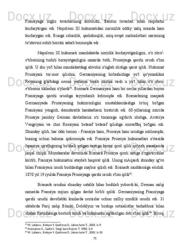 Fransiyaga   ingliz   tovarlarining   kiritilishi,   fransuz   tovarlari   bilan   raqobatni
kuchaytirgan   edi.   Napoleon   III   hukumatidan   norozilik   oddiy   xalq   orasida   ham
kuchaygan   edi.   Bunga   ishsizlik,   qashshoqlik,   oziq-ovqat   mahsulotlari   narxining
to'xtovsiz oshib borishi sabab boimoqda edi.
Napoleon   III   hukumati   mamlakatda   norzilik   kuchayotganligini,   o'z   obro'-
e'tiborining   tushib   borayotganligini   nazarda   tutib,   Prussiyaga   qarshi   urush   e'lon
qildi. U shu yo'l bilan mamlakatdagi ahvolni o'nglab olishga qaror qildi. Hukumat
Prussiyani   tor-mor   qilishni,   Germaniyaning   birlashishiga   yo'l   qo'ymaslikni
Reynning   g'arbdagi   nemis   yerlarini   bosib   olishni   vash   u   yo'l   bilan   o'z   obru-
e'tiborini tiklashni o'ylardi 81
. Bismark Germaniyasi ham bir necha yillardan buyon
Fransiyaga   qarshi   urushga   tayyorlanib   kelmoqda   edi.   Bismarkning   maqsadi
Germaniyada   Prussiyaning   hukmronligini   mustahkamlashga   to'siq   bo'lgan
Fransiyani   yengish,   demokratik   harakatlarni   bostirish   edi.   60-yillarning   oxirida
Prussiya   janubiy   German   davlatlarini   o'z   tomoniga   og'dirib   olishga,   Avstriya
Vengriyani   va   chor   Rossiyani   betaraf   betaraf   qilishga   muvaffaq   bo'lgan   edi.
Shunday qilib, har  ikki tomon -  Fransiya ham, Prussiya  ham urushga intilmoqda,
buning   uchun   bahona   qidirmoqda   edi.   Fransiya   Prussiya   hukumatlari   o'rtasida
Ispaniya   qirolligining  bo'shab   qolgan  taxtiga   kimni   qirol   qilib  qo'yish   masalasida
janjal chiqdi. Muzokaralar davomida Bismark Prussiya qiroli xatiga o'zgartirishlar
kiritib,   Fransiya   hukumatini   ataylab   haqorat   qildi.   Uning   mAqsadi   shunday   ig'vo
bilan Fransiyani urush boshlashga majbur qilish edi. Bismark muddaosiga erishdi.
1870 yil 19 iyulda Fransiya Prussiyaga qarshi urush e'lon qildi 82
. 
Bismark   urushni   shunday   ustalik   bilan   boshlab   yubordi-ki,   German   xalqi
nazarida   Fransiya   xujum   qilgan   davlat   bo'lib   qoldi.   Germaniyaning   Fransiyaga
qarshi   urushi   davstlabki   kunlarda   nemislar   uchun   milliy   ozodlik   urushi   edi.   31
oktabrda   Parij   xalqi   Blanki,   Deleklyuz   va   boshqa   sotsialistlar   tashabbusi   bilan
shahar Ratushasiga bostirib kiridi va hukumatni ag'darilgan deb e'lon qildi 83
. Biroq,
81
 M. Lafasov., Xoliqov Y, Qodirova D., Jahon tarixi T., 2002. b-9.
82
 Averyanov A., Galkin I. Yangi tarix II-qism. T. 1982. b-4
83
 M. Lafasov., Xoliqov Y, Qodirova D., Jahon tarixi T., 2002. b-20.
71 