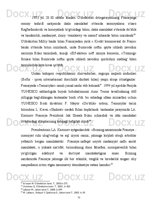 1993 yil   28-30   oktabr   kunlari   O'zbekiston   delegatsiyasining   Fransiyaga
rasmiy   tashrifi   natijasida   ikala   mamlakat   o'rtasida   sarmoyalarni   o'zaro
Rag'batlantirish va himoyalash to'g'risidagi bitim, ikala mamlakat o'rtasida do'stlik
va  hamkorlik, madaniyat,  ilmiy-   texnikaviy  va maorif  sohasida   bitim   imzolandi 86
.
O'zbekiston   Milliy   banki   bilan   Fransiyadan   yirik   «   Kredit   kommersial   de   Frans»
banki   o'rtasida   bitim   imzolandi,   unda   Buxoroda   neftni   qayta   ishlash   zavodini
sarmoya   Bilan   taminlash,   taniqli   «Elf-akiten»   neft   ximiya   konserni,   «Texning»
firmasi   bilan   Buxoroda   neftni   qayta   ishlash   zavodini   qurilishini   mablag'   bilan
taminlashda kata hissa qo'shdi.
Undan   tashqarii   respublikamiz   chorvadorlari,   sogiiqni   saqlash   xodimlari
(Bofur   -   ipsen   internatsional   dorichilik   shirkati   bilan)   yaqin   aloqa   o'rnatganlar.
Fransiyada «Temuriylar» nomli jurnal nashr etib kelinadi 87
. 1994 yil aprelda Parijda
YUNESKO   rahbarligida   buyuk   bobokalonimiz   Amir   Temur   tavalludining   660
yilligiga   bag'ishlangan   tantanalar   boiib   o'tdi.   bu   sohadagi   ulkan   xizmatlari   uchun
YUNESKO   Bosh   direktorii   F.   Mayor   «Do'stlik»   ordeni,   Temuriylar   tarixi
bilimdoni   L. Keren «Shuhrat» medali Bilan taqdirlandi. tantanalar jarayonida LA.
Karimov   Fransiya   Prezidenti   Jak   Sherak   Bilan   uchrashdi   va   ikki   mamlakat
o'rtaksidagi aloqalarining kelajagi belgilab olindi 88
.
Prezidentimiz LA. Karimov aytganlaridek: «Bizning nazarimizda Fransiya -
insoniyat   ruhi   ulug'vorligi   va   aql   ziyosi   ramzi,   jahonga   ko'plab   atoqli   arboblar
yetkazib  bergan  mamlakatdir.   Fransiya nafaqat  noyob  madaniyat  nafis  san'at
mamlakati,   u   yuksak   ma'rifat,   turmushning   dono   falsafasi,   insonparvarlik   bilan
yo'g'irilgan       adabiyot       va       she'riyat       mamlakatigina       emas.       Bizning
nazdimizda   Fransiya   jahonga   ilk   bor   erkinlik,   tenglik   va   birodarlik   singari   oliy
maqsadlarni in'om etgan zamonaviy demokratiya vatani hamdir» 89
.
86
 Jo'rayev N. O'zbekiston tarixi. T., 2003 b-275.
87
 Usmonov Q. O'zbekiston tarixi. T., 2003., b-305.
88
 Lafasov M., Jahon tarixi T., 2008. b-199.
89
 M. Lafasov., Xoliqov Y, Qodirova D., Jahon tarixi T., 2002. b-39.
73 