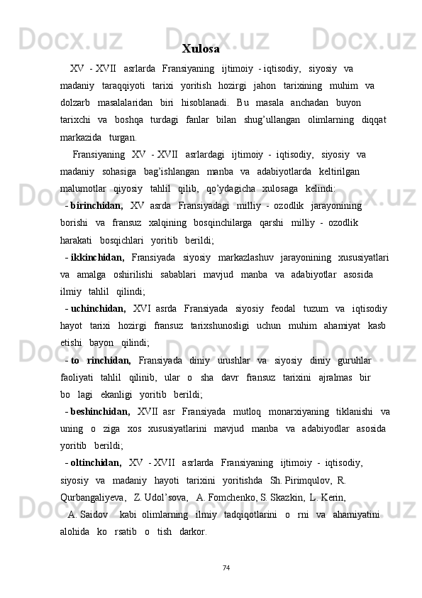                                                    Xulosa
     XV  - XVII   asrlarda   Fransiyaning   ijtimoiy  - iqtisodiy,   siyosiy   va   
madaniy   taraqqiyoti   tarixi   yoritish   hozirgi   jahon   tarixining   muhim   va   
dolzarb   masalalaridan   biri   hisoblanadi.   Bu   masala   anchadan   buyon   
tarixchi   va   boshqa   turdagi   fanlar   bilan   shug’ullangan   olimlarning   diqqat  
markazida   turgan.
     Fransiyaning   XV  - XVII   asrlardagi   ijtimoiy  -  iqtisodiy,   siyosiy   va   
madaniy   sohasiga   bag’ishlangan   manba   va   adabiyotlarda   keltirilgan   
malumotlar   qiyosiy   tahlil   qilib,   qo’ydagicha   xulosaga   kelindi:
   - birinchidan,    XV  asrda   Fransiyadagi   milliy  -  ozodlik   jarayonining   
borishi   va   fransuz   xalqining   bosqinchilarga   qarshi   milliy  -  ozodlik   
harakati   bosqichlari   yoritib   berildi;
   - ikkinchidan,    Fransiyada   siyosiy   markazlashuv   jarayonining   xususiyatlari 
va   amalga   oshirilishi   sabablari   mavjud   manba   va   adabiyotlar   asosida   
ilmiy   tahlil   qilindi;
   - uchinchidan,    XVI  asrda   Fransiyada   siyosiy   feodal   tuzum   va   iqtisodiy 
hayot   tarixi   hozirgi   fransuz   tarixshunosligi   uchun   muhim   ahamiyat   kasb  
etishi   bayon   qilindi;
   - to rinchidan,    Fransiyada   diniy   urushlar   va   siyosiy   diniy   guruhlar   
faoliyati   tahlil   qilinib,   ular   o sha   davr   fransuz   tarixini   ajralmas   bir   	

bo lagi   ekanligi   yoritib   berildi;	

   - beshinchidan,    XVII  asr   Fransiyada   mutloq   monarxiyaning   tiklanishi   va
uning   o ziga   xos   xususiyatlarini   mavjud   manba   va   adabiyodlar   asosida  	

yoritib   berildi;
   - oltinchidan,    XV  - XVII   asrlarda   Fransiyaning   ijtimoiy  -  iqtisodiy,   
siyosiy   va   madaniy   hayoti   tarixini   yoritishda   Sh. Pirimqulov,  R. 
Qurbangaliyeva ,   Z. Udol’sova,     A. Fomchenko, S. Skazkin,  L. Kerin,
   A. Saidov     kabi  olimlarning   ilmiy   tadqiqotlarini   o rni   va   ahamiyatini   	

alohida   ko rsatib   o tish   darkor.	
 
  
74 