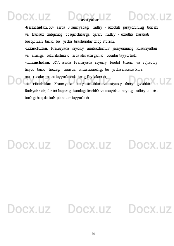                      Tavsiyalar
- birinchidan,  XV  asrda   Fransiyadagi   milliy  -  ozodlik   jarayonining   borishi   
va   fransuz   xalqining   bosqinchilarga   qarshi   milliy  -  ozodlik   harakati   
bosqichlari  tarixi  bo yicha  brashuralar chop ettirish;
- ikkinchidan,    Fransiyada   siyosiy   markazlashuv   jarayonining   xususiyatlari   
va   amalga   oshirilishini o zida aks ettirgan al bomlar tayyorlash;	
 
- uchunchidan,    XVI  asrda   Fransiyada   siyosiy   feodal   tuzum   va   iqtisodiy   
hayot   tarixi   hozirgi   fransuz   tarixshunosligi  bo yicha maxsus kurs 	

ma ruzalar matni tayyorlashda keng foydalanish;	

-to rtinchidan, 
  Fransiyada   diniy   urushlar   va   siyosiy   diniy   guruhlar   
faoliyati natijalarini bugungi kundagi tinchlik va osayishta hayotga salbiy ta siri 	

borligi haqida turli plakatlar tayyorlash.
76 