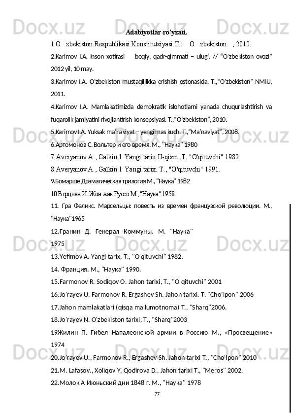                 Adabiyotlar ro'yxati.
     1.O zbekiston Respublikasi Konstitutsiyasi.T.:  O zbekiston , 2010.   
2.Karimov I.A.   Inson  xotirasi   boqiy,  qadr-qimmati  –  ulug‘.  //  “	
 О ‘zbekiston  ovozi”
2012 yil, 10 may.
3.Karimov I.A.   О ‘zbekiston mustaqillikka erishish ostonasida. T.,“ О ‘zbekiston” NMIU,
2011.
4.Karimov   I.A.   Mamlakatimizda   demokratik   islohotlarni   yanada   chuqurlashtirish   va
fuqarolik jamiyatini rivojlantirish konsepsiyasi. T.,“ О ‘zbekiston”, 2010.
5.Karimov I.A. Yuksak ma’naviyat – yengilmas kuch. T.,“Ma’naviyat”, 2008.
6.Артомонов С. Вольтер и его время. М., "Наука" 1980
7. Averyanov   A .,  Galkin   I .  Yangi   tarix   II - qism .  T . " O ' qituvchi " 1982
8.Averyanov A., Galkin I. Yangi tarix. T ., " O ' qituvchi " 1991.
9.Бомарше Драматическая трилогия М., "Наука" 1982
10.Верциан И. Жон жак Руссо М., "Наука" 1958
11.   Гра   Феликс.   Марсельцы:   повесть   из   времен   французской   революции.   М.,
"Наука"1965
12. Гранин   Д.   Генерал   Коммуны.   М.   "Наука"
1975
13.Yefimov   A .  Yangi   tarix .  T ., " O ' qituvchi " 1982.
14. Франция. М., "Наука" 1990.
15. Farmonov   R .  Sodiqov  О.  Jahon   tarixi , Т., " O ' qituvchi " 2001
16.Jo ' rayev   U ,  Farmonov   R .  Ergashev   Sh .  Jahon   tarixi .  T . " Cho ’ lpon " 2006
17. Jahon   mamlakatlari  ( qisqa   ma ' lumotnoma ) Т., " Sharq "2006.
18. Jo ' rayev   N .  O ' zbekiston   tarixi .  Т., "Sharq"2003
19Жилин   П.   Гибел   Напалеонской   армии   в   Россию   М.,   «Просвещение»
1974
20.Jo'rayev U., Farmonov R., Ergashev Sh. Jahon tarixi Т., "Cho'lpon" 2010
21.M. Lafasov., Xoliqov Y, Qodirova D., Jahon tarixi Т., "Meros" 2002.
22.Молок А Июньский дни 1848 г. М., "Наука" 1978
77 