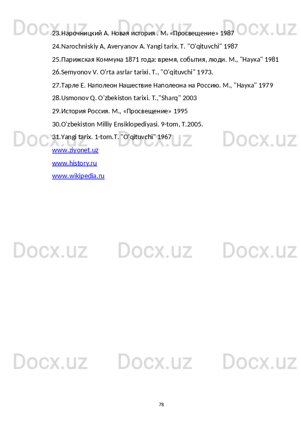 23. Нарочницкий А. Новая история . М. «Просвещение» 1987
24. Narochniskiy   A ,  Averyanov   A .  Yangi   tarix . T. "O'qituvchi" 1987
25.Парижская Коммуна 1871 года: время, события, люди. М., "Наука" 1981
26.Semyonov   V .  O ' rta   asrlar   tarixi . Т., "O'qituvchi" 1973.
27.Тарле Е. Наполеон Нашествие Наполеона на Россию. М., "Наука" 1979
28. Usmonov   Q .  O ' zbekiston   tarixi .  T .," Sharq " 2003
29. История Россия. М., «Просвещение» 1995
30.O'zbekiston Milliy Ensiklopediyasi. 9-tom, T.2005.
31.Yangi tarix. 1-tom.T. "O’qituvchi" 1967
www.ziyonet.uz
www.history.ru
www.wikipedia.ru  
78 