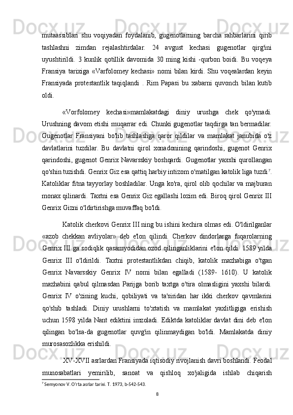 mutaassiblari   shu   voqiyadan   foydalanib,   gugenotlarning   barcha   rahbarlarini   qirib
tashlashni   zimdan   rejalashtirdalar.   24   avgust   kechasi   gugenotlar   qirg'ini
uyushtirildi.   3   kunlik   qotillik   davomida   30   ming   kishi   -qurbon   boidi.   Bu   voqeya
Fransiya   tarixiga   «Varfolomey   kechasi»   nomi   bilan   kirdi.   Shu   voqealardan   keyin
Fransiyada   protestantlik   taqiqlandi   .   Rim   Papasi   bu   xabarni   quvonch   bilan   kutib
oldi.
«Vorfolomey   kechasi»mamlakatdagi   diniy   urushga   chek   qo'ymadi.
Urushning davom etishi  muqarrar edi. Chunki  gugenotlar taqdirga tan bermadilar.
Gugenotlar   Fransiyani   bo'lib   tashlashga   qaror   qildilar   va   mamlakat   janubida   o'z
davlatlarini   tuzdilar.   Bu   davlatni   qirol   xonadonining   qarindoshi,   gugenot   Genrix
qarindoshi,   gugenot   Genrix   Navarsskiy   boshqardi.   Gugenotlar   yaxshi   qurollangan
qo'shin tuzishdi. Genrix Giz esa qattiq harbiy intizom o'rnatilgan katolik liga tuzdi 7
.
Katoliklar fitna tayyorlay boshladilar. Unga ko'ra, qirol olib qochilar va majburan
monax qilinardi. Taxtni esa Genrix Giz egallashi lozim edi. Biroq qirol Genrix III
Genrix Gizni o'ldirtirishga muvaffaq bo'ldi.
Katolik cherkovi Genrix III ning bu ishini kechira olmas edi. O'ldirilganlar
«azob   chekkan   avliyolar»   deb   e'lon   qilindi.   Cherkov   dindorlarga   fuqarolarning
Genrix III ga sodiqlik qasamyodidan ozod qilinganliklarini e'lon qildi. 1589 yilda
Genrix   III   o'ldirildi.   Taxtni   protestantlikdan   chiqib,   katolik   mazhabiga   o'tgan
Genrix   Navarsskiy   Genrix   IV   nomi   bilan   egalladi   (1589-   1610).   U   katolik
mazhabini   qabul   qilmasdan   Parijga   borib   taxtga   o'tira   olmasligini   yaxshi   bilardi.
Genrix   IV   o'zining   kuchi,   qobiliyati   va   ta'siridan   har   ikki   cherkov   qavmlarini
qo'shib   tashladi.   Diniy   urushlarni   to'xtatish   va   mamlakat   yaxlitligiga   erishish
uchun   1598   yilda   Nant   ediktini   imzoladi.   Ediktda   katoliklar   davlat   dini   deb   e'lon
qilingan   bo'lsa-da   gugenotlar   quvg'in   qilinmaydigan   bo'ldi.   Mamlakatda   diniy
murosasozlikka erishildi.
XV-XVII asrlardan Fransiyada iqtisodiy rivojlanish davri boshlandi. Feodal
munosabatlari    yemirilib,    sanoat    va    qishloq    xo'jaligida    ishlab    chiqarish
7
 Semyonov V. O'rta asrlar tarixi. T. 1973, b-542-543.
8 