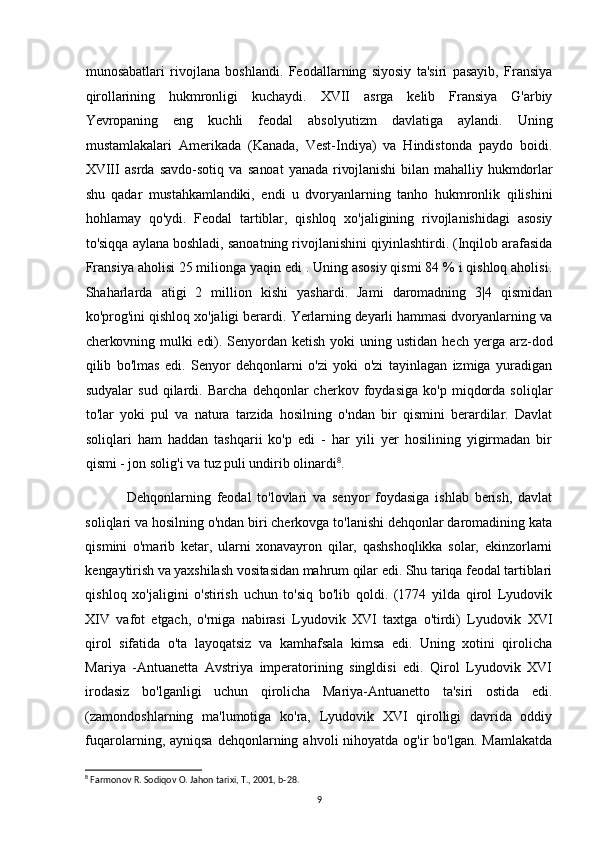 munosabatlari   rivojlana   boshlandi.   Feodallarning   siyosiy   ta'siri   pasayib,   Fransiya
qirollarining   hukmronligi   kuchaydi.   XVII   asrga   kelib   Fransiya   G'arbiy
Yevropaning   eng   kuchli   feodal   absolyutizm   davlatiga   aylandi.   Uning
mustamlakalari   Amerikada   (Kanada,   Vest-Indiya)   va   Hindistonda   paydo   boidi.
XVIII   asrda   savdo-sotiq   va   sanoat   yanada   rivojlanishi   bilan   mahalliy   hukmdorlar
shu   qadar   mustahkamlandiki,   endi   u   dvoryanlarning   tanho   hukmronlik   qilishini
hohlamay   qo'ydi.   Feodal   tartiblar,   qishloq   xo'jaligining   rivojlanishidagi   asosiy
to'siqqa aylana boshladi, sanoatning rivojlanishini qiyinlashtirdi. (Inqilob arafasida
Fransiya aholisi 25 milionga yaqin edi . Uning asosiy qismi 84 % i qishloq aholisi.
Shaharlarda   atigi   2   million   kishi   yashardi.   Jami   daromadning   3|4   qismidan
ko'prog'ini qishloq xo'jaligi berardi.  Yerlarning deyarli hammasi dvoryanlarning va
cherkovning mulki  edi). Senyordan   ketish  yoki  uning  ustidan   hech  yerga  arz-dod
qilib   bo'lmas   edi.   Senyor   dehqonlarni   o'zi   yoki   o'zi   tayinlagan   izmiga   yuradigan
sudyalar   sud   qilardi.   Barcha   dehqonlar   cherkov   foydasiga   ko'p   miqdorda   soliqlar
to'lar   yoki   pul   va   natura   tarzida   hosilning   o'ndan   bir   qismini   berardilar.   Davlat
soliqlari   ham   haddan   tashqarii   ko'p   edi   -   har   yili   yer   hosilining   yigirmadan   bir
qismi - jon solig'i va tuz puli undirib olinardi 8
.
Dehqonlarning   feodal   to'lovlari   va   senyor   foydasiga   ishlab   berish,   davlat
soliqlari va hosilning o'ndan biri cherkovga to'lanishi dehqonlar daromadining kata
qismini   o'marib   ketar,   ularni   xonavayron   qilar,   qashshoqlikka   solar,   ekinzorlarni
kengaytirish va yaxshilash vositasidan mahrum qilar edi. Shu tariqa feodal tartiblari
qishloq   xo'jaligini   o'stirish   uchun   to'siq   bo'lib   qoldi.   (1774   yilda   qirol   Lyudovik
XIV   vafot   etgach,   o'rniga   nabirasi   Lyudovik   XVI   taxtga   o'tirdi)   Lyudovik   XVI
qirol   sifatida   o'ta   layoqatsiz   va   kamhafsala   kimsa   edi.   Uning   xotini   qirolicha
Mariya   -Antuanetta   Avstriya   imperatorining   singldisi   edi.   Qirol   Lyudovik   XVI
irodasiz   bo'lganligi   uchun   qirolicha   Mariya-Antuanetto   ta'siri   ostida   edi.
(zamondoshlarning   ma'lumotiga   ko'ra,   Lyudovik   XVI   qirolligi   davrida   oddiy
fuqarolarning, ayniqsa  dehqonlarning  ahvoli  nihoyatda  og'ir  bo'lgan.  Mamlakatda
8
 Farmonov R. Sodiqov O. Jahon tarixi, T., 2001, b-28.
9 
