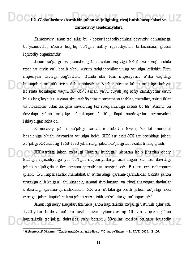 111.2. Globallashuv sharoitida jahon xo‘jaligining rivojlanish bosqichlari va
zamonaviy tendensiyalari
Zamonaviy   jahon   xo‘jaligi   bu   -   bozor   iqtisodiyotining   obyektiv   qonunlariga
bo‘ysunuvchi,   o‘zaro   bog‘liq   bo‘lgan   milliy   iqtisodiyotlar   birlashmasi,   global
iqtisodiy   organizmdir.
Jahon   xo‘jaligi   rivojlanishinig   bosqichlari   vujudga   kelish   va   rivojlanishda
uzoq   va   qiyin   yo‘l   bosib   o‘tdi.   Ayrim   tadqiqotchilar   uning   vujudga   kelishini   Rim
imperiyasi   davriga   bog‘lashadi.   Bunda   ular   Rim   imperiyasini   o‘sha   vaqtdagi
butunjahon   xo‘jalik   tizimi   deb   baholaydilar.   Boshqa   olimlar   Jahon   xo‘jaligi   faoliyat
ko‘rsata   boshlagan   vaqtni   XV-XVI   asrlar,   ya’ni   buyuk   jug‘rofiy   kashfiyotlar   davri
bilan bog‘laydilar. Aynan shu kashfiyotlar qimmatbaho toshlar,   metallar, shirinliklar
va   hokazolar   bilan   xalqaro   savdoning   tez   rivojlanishiga   sabab   bo‘ldi.   Ammo   bu
davrdagi   jahon   xo‘jaligi   cheklangan   bo‘lib,   faqat   savdogarlar   sarmoyalari
ishlaydigan   soha edi.
Zamonaviy   jahon   xo‘jaligi   sanoat   inqilobidan   keyin,   kapital   monopol
bosqichiga   o‘tishi   davomida   vujudga   keldi.   XIX   asr   oxiri-XX   asr   boshidagi   jahon
xo‘jaligi   XX   asrning   1960-1990   yillaridagi   jahon   xo‘jaligidan   sezilarli   farq   qiladi.
XX   asrdagi   jahon   xo‘jaligi   “kapital   kuchiga”   nisbatan   ko‘p   jihatdan   oddiy
kuchga,   iqtisodiyotga   yot   bo‘lgan   majburiyatlarga   asoslangan   edi.   Bu   davrdagi
jahon   xo‘jaligida   o‘tkir   qarama-qarshiliklar   mavjud   edi.   Bu   esa   uni   nobarqaror
qilardi.   Bu   imperialistik   mamlakatlar   o‘rtasidagi   qarama-qarshiliklar   (ikkita   jahon
urushiga olib kelgan), shuningdek,   sanoati   rivojlangan   va   rivojlanayotgan   davlatlar
o‘rtasidagi   qarama-qarshiliklardir.   XX   asr   o‘rtalariga   kelib   jahon   xo‘jaligi   ikki
qismga:   jahon   kapitalistik   va   jahon   sotsialistik   xo‘jaliklarga   bo‘lingan   edi 3
.
Jahon iqtisodiy aloqalari tizimida jahon kapitalistik xo‘jaligi ustunlik qilar   edi.
1990-yillar   boshida   xalqaro   savdo   tovar   aylanmasining   10   dan   9   qismi   jahon
kapitalistik   xo‘jaligi   doirasida   ro‘y   berardi;   80-yillar   oxirida   xalqaro   iqtisodiy
3
 G.Nazarova, N.Xakimov. “Xorijiy mamlakatlar iqtisodiyoti” // O’quv qo’llanma. – T.: SIVSI, 2008. - B.106. 