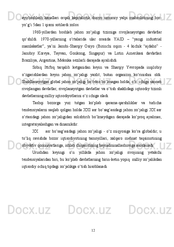 12ayirboshlash   kanallari   orqali   kapitalistik   dunyo   umumiy   yalpi   mahsulotining   bor-
yo‘g‘i 5dan   1   qismi   sotilardi   xolos.
1960-yillardan   boshlab   jahon   xo‘jaligi   tizimiga   rivojlanayotgan   davlatlar
qo‘shildi.   1970-yillarning   o‘rtalarida   ular   orasida   YAID   –   “yangi   industrial
mamlakatlar”,   ya’ni   Janubi-Sharqiy   Osiyo   (Birinchi   oqim   -   4   kichik   “ajdaho”   -
Janubiy   Koreya,   Tayvan,   Gonkong,   Singapur)   va   Lotin   Amerikasi   davlatlari
Braziliya,   Argentina,   Meksika   sezilarli   darajada   ajralishdi.
Sobiq   Ittifoq   tarqalib   ketganidan   keyin   va   Sharqiy   Yevropada   inqilobiy
o‘zgarishlardan   keyin   jahon   xo‘jaligi   yaxlit,   butun   organizm   ko‘rinishni   oldi.
Shakllanayotgan   global   jahon   xo‘jaligi   bir   tekis   bo‘lmagan   holda,   o‘z   ichiga   sanoati
rivojlangan   davlatlar,   rivojlanayotgan   davlatlar   va   o‘tish   shaklidagi   iqtisodiy   tizimli
davlatlarning milliy   iqtisodiyotlarini   o‘z   ichiga   oladi.
Tashqi   bozorga   yuz   tutgan   ko‘plab   qarama-qarshiliklar   va   turlicha
tendensiyalarni  saqlab  qolgan holda XXI  asr  bo‘sag‘asidagi  jahon xo‘jaligi  XX asr
o‘rtasidagi   jahon   xo‘jaligidan   solishtirib   bo‘lmaydigan   darajada   ko‘proq   ajralmas,
integratsiyalashgan   va dinamikdir.
XX asr   bo‘sag‘asidagi   jahon   xo‘jaligi   -   o‘z   miqyosiga   ko‘ra   globaldir;   u
to‘liq   ravishda   bozor   iqtisodiyotining   tamoyillari,   xalqaro   mehnat   taqsimotining
obyektiv   qonuniyatlariga,   ishlab   chiqarishning   baynalminallashuviga   asoslanadi.
Urushdan   keyingi   o‘n   yillikda   jahon   xo‘jaligi   rivojining   yetakchi
tendensiyalaridan   biri,   bu   ko‘plab   davlatlarning   birin-ketin   yopiq   milliy   xo‘jalikdan
iqtisodiy ochiq   tipdagi   xo‘jalikga   o‘tish   hisoblanadi.  