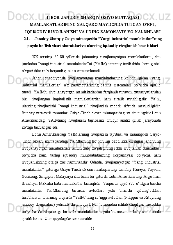 13II   BOB.   JANUBIY-SHARQIY   OSIYO   MINTAQASI
MAMLAKATLARINING XALQARO MAYDONDA TUTGAN O‘RNI,
IQTISODIY   RIVOJLANISHI   VA   UNING   ZAMONAVIY   YO‘NALISHLARI
2.1. Janubiy-Sharqiy Osiyo mintaqasida “Yangi industrial mamlakatlar”ning
paydo   bo‘lish   shart-sharoitlari   va   ularning   iqtisodiy   rivojlanish   bosqichlari
XX   asrning   60-80   yillarida   jahonning   rivojlanayotgan   mamlakatlarni,   shu
jumladan   “yangi   industrial   mamlakatlar”ni   (YAIM)   umumiy   tuzilishida   ham   global
o‘zgarishlar ro‘y   berganligi   bilan   xarakterlanadi.
Jahon   iqtisodiyotida   rivojlanayotgan   mamlakatlarning   ko‘pchiligidan   “yangi
industrial   mamlakatlar”   o‘z   parametrlarining   barcha   sistemalari   bo‘yicha   ajralib
turadi.   YAIMni   rivojlanayotgan   mamlakatlardan   farqlanib   turuvchi   xususiyatlaridan
biri,   rivojlangan   kapitalistik   mamlakatlardan   ham   ajralib   turishligidir.   Ya’ni,
ularning   rivojlanishi   “yangi   industrial”   rivojlanish   modeli   sifatida   mavjudligidir.
Bunday   xarakterli   tomonlar,   Osiyo-Tinch   okean   mintaqasidagi   va   shuningdek   Lotin
Amerikasidagi   YAIMning   rivojlanish   tajribasini   chuqur   analiz   qilish   jarayonida
ko‘zga   tashlangan edi.
Lotin   Amerikasidagi   YaIMlarning   rivojlanish   tajribasi   va   shuningdek   Osiyo-
Tinch   okeani   mintaqasidagi   YaIMlarning   ko‘pchiligi   ozodlikka   erishgan   jahonning
rivojlanayotgan   mamlakatlari   uchun   xalq   xo‘jaligining   ichki   rivojlanish   dinamikasi
bo‘yicha   ham,   tashqi   iqtisodiy   munosabatlarning   ekspansiyasi   bo‘yicha   ham
rivojlanishning   o‘ziga   xos   namunasidir.   Odatda,   rivojlanayotgan   “Yangi   industrial
mamlakatlar”   qatoriga   Osiyo-Tinch   okeani   mintaqasidagi   Janubiy   Koreya,   Tayvan,
Gonkong,   Singapur,   Malayziya   shu   bilan   bir   qatorda   Lotin   Amerikasidagi   Argentina,
Braziliya, Meksika kabi mamlakatlar taaluqlidir. Yuqorida qayd etib   o‘tilgan   barcha
mamlakatlar   YaIMlarning   birinchi   avlodlari   yoki   birinchi   qaldirg‘ochlari
hisoblanadi.   Ularning   orqasida   “YaIM”ning   so‘nggi   avlodlari   (Filippin va   Xitoyning
janubiy   chegaralari)   yetishib chiqmoqda.BMT tomonidan ishlab chiqilgan metodika
bo‘yicha YaIM qatoriga kiruvchi   mamlakatlar   u   yoki   bu   mezonlar   bo‘yicha   alohida
ajralib   turadi.   Ular   quyidagilardan   iboratdir: 