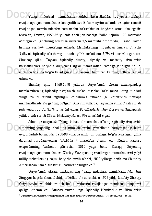 16Yangi   industrial   mamlakatlar   ushbu   ko‘rsatkichlar   bo‘yicha   nafaqat
rivojlanayotgan   mamlakatlardan   ajralib   turadi,   balki   ayrim   xollarda   bir   qator   sanoati
rivojlangan   mamlakatlardan   ham   ushbu   ko‘rsatkichlar   bo‘yicha   ustunlikka   egadir.
Masalan,   Tayvan,   1952-95   yillarda   aholi   jon   boshiga   YaIM   hajmini   170   marotaba
o‘stirgan   edi   (aholining   o‘sishiga   nisbatan   2,5   marotaba   ortiqroqdir).   Tashqi   savdo
hajmini   esa   544   marotabaga   oshirdi.   Mamlakatning   inflyatsiya   darajasi   o‘rtacha
3,6%   ni,   iqtisodiy   o‘sishning   o‘rtacha   yillik   sur’ati   esa   8,7%   ni   tashkil   etgan   edi.
Shunday   qilib,   Tayvan   iqtisodiy-ijtimoiy,   siyosiy   va   madaniy   rivojlanish
ko‘rsatkichlari   bo‘yicha   dunyoning   ilg‘or   mamlakatlari   qatoriga   kiritilgan   bo‘lib,
aholi jon boshiga to‘g‘ri keladigan yillik daromad taxminan 12   ming dollarni   tashkil
qilgan   edi.
Shunday   qilib,   1960-1990   yillarda   Osiyo-Tinch   okeani   mintaqasidagi
mamlakatlarning   iqtisodiy   rivojlanish   sur’ati   hisoblab   ko‘rilganda   uning   miqdori
yiliga   5%   ni   tashkil   etganligini   ko‘rishimiz   mumkin   (bu   ko‘rsatkich   Yevropa
mamlakatlarida 2% ga teng bo‘lgan). Ana shu yillarda, Tayvanda yillik o‘sish   sur’ati
juda yuqori bo‘lib, 8,7% ni tashkil etgan. 90-yillarda Janubiy Koreya va   Singapurda
yillik   o‘sish   sur’ati   8%   ni,   Malayziyada   esa   9%   ni tashkil etgan 4
.
Jahon   iqtisodiyotida   “Yangi   industrial   mamlakatlar”ning   iqtisodiy   rivojlanish
sur’atining   yuqoriligi   aholining   turmush   tarzini   yaxshilanib   borayotganligi   bilan
uyg‘unlashib   bormoqda.   1960-90   yillarda   aholi   jon   boshiga   to‘g‘ri   keladigan   yillik
daromad   rivojlanayotgan   YAIMda   4   marotaba   o‘sgan   edi.   Xullas,   xalqaro
ekspertlarning   bashorat   qilishicha,   2010   yilga   borib   Sharqiy   Osiyoning
rivojlanayotgan   mamlakatlari   G‘arbiy   Yevropaning   rivojlangan   mamlakatlarini   yalpi
milliy   mahsulotning   hajmi   bo‘yicha   quvib   o‘tishi,   2020   yillarga   borib   esa   Shimoliy
Amerikadan   ham   o‘zib   ketishi   bashorat   qilingan   edi 9
.
Osiyo-Tinch   okeani   mintaqasining   “yangi   industrial   mamlakatlari”dan   biri
Singapur haqida shuni alohida ta’kidlab o‘tish joizki, u 1995-yilda Janubiy-Sharqiy
Osiyo  davlatlari  ichida  birinchi   bo‘lib  “industrial  rivojlangan mamlakat”  maqomini
qo‘lga   kiritgan   edi.   Bunday   unvon   unga   Iqtisodiy   Hamkorlik   va   Rivojlanish
4
 G.Nazarova, N.Xakimov. “Xorijiy mamlakatlar iqtisodiyoti” // O’quv qo’llanma. – T.: SIVSI, 2008. - B.106. 