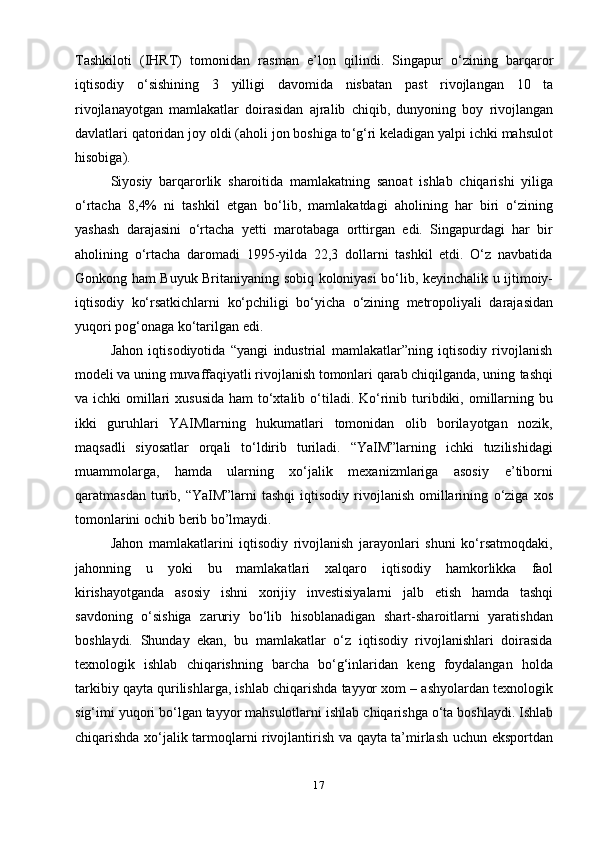 17Tashkiloti   ( IHRT )   tomonidan   rasman   e ’ lon   qilindi .   Singapur   o ‘ zining   barqaror
iqtisodiy   o ‘ sishining   3   yilligi   davomida   nisbatan   past   rivojlangan   10   ta
rivojlanayotgan   mamlakatlar   doirasidan   ajralib   chiqib ,   dunyoning   boy   rivojlangan
davlatlari   qatoridan   joy   oldi   ( aholi   jon   boshiga   to ‘ g ‘ ri   keladigan   yalpi   ichki   mahsulot
hisobiga ).
Siyosiy   barqarorlik   sharoitida   mamlakatning   sanoat   ishlab   chiqarishi   yiliga
o ‘ rtacha   8,4%   ni   tashkil   etgan   bo ‘ lib ,   mamlakatdagi   aholining   har   biri   o ‘ zining
yashash   darajasini   o ‘ rtacha   yetti   marotabaga   orttirgan   edi .   Singapurdagi   har   bir
aholining   o‘rtacha   daromadi   1995-yilda   22,3   dollarni   tashkil   etdi.   O‘z   navbatida
Gonkong   ham   Buyuk   Britaniyaning   sobiq   koloniyasi   bo‘lib,   keyinchalik   u   ijtimoiy-
iqtisodiy   ko‘rsatkichlarni   ko‘pchiligi   bo‘yicha   o‘zining   metropoliyali   darajasidan
yuqori   pog‘onaga   ko‘tarilgan   edi.
Jahon   iqtisodiyotida   “yangi   industrial   mamlakatlar”ning   iqtisodiy   rivojlanish
modeli va uning muvaffaqiyatli rivojlanish tomonlari qarab chiqilganda, uning   tashqi
va   ichki   omillari   xususida   ham   to‘xtalib   o‘tiladi.   Ko‘rinib   turibdiki,   omillarning   bu
ikki   guruhlari   YAIMlarning   hukumatlari   tomonidan   olib   borilayotgan   nozik,
maqsadli   siyosatlar   orqali   to‘ldirib   turiladi.   “YaIM”larning   ichki   tuzilishidagi
muammolarga,   hamda   ularning   xo‘jalik   mexanizmlariga   asosiy   e’tiborni
qaratmasdan  turib,  “YaIM”larni   tashqi   iqtisodiy  rivojlanish  omillarining   o‘ziga   xos
tomonlarini   ochib berib   bo’lmaydi.
Jahon   mamlakatlarini   iqtisodiy   rivojlanish   jarayonlari   shuni   ko‘rsatmoqdaki,
jahonning   u   yoki   bu   mamlakatlari   xalqaro   iqtisodiy   hamkorlikka   faol
kirishayotganda   asosiy   ishni   xorijiy   investisiyalarni   jalb   etish   hamda   tashqi
savdoning   o‘sishiga   zaruriy   bo‘lib   hisoblanadigan   shart-sharoitlarni   yaratishdan
boshlaydi.   Shunday   ekan,   bu   mamlakatlar   o‘z   iqtisodiy   rivojlanishlari   doirasida
texnologik   ishlab   chiqarishning   barcha   bo‘g‘inlaridan   keng   foydalangan   holda
tarkibiy   qayta   qurilishlarga,   ishlab   chiqarishda   tayyor   xom   –   ashyolardan   texnologik
sig‘imi   yuqori bo‘lgan   tayyor mahsulotlarni   ishlab   chiqarishga o‘ta   boshlaydi.   Ishlab
chiqarishda   xo‘jalik   tarmoqlarni rivojlantirish   va   qayta   ta’mirlash uchun   eksportdan 