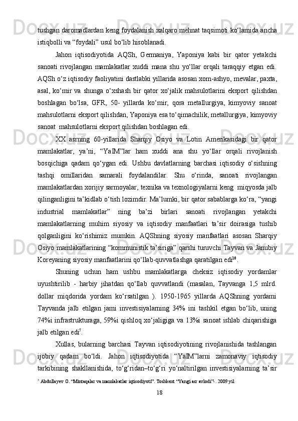 18tushgan   daromadlardan   keng   foydalanish   xalqaro   mehnat   taqsimoti   ko‘lamida   ancha
istiqbolli   va   “foydali”   usul   bo‘lib   hisoblanadi.
Jahon   iqtisodiyotida   AQSh,   Germaniya,   Yaponiya   kabi   bir   qator   yetakchi
sanoati   rivojlangan   mamlakatlar   xuddi   mana   shu   yo‘llar   orqali   taraqqiy   etgan   edi.
AQSh   o‘z   iqtisodiy   faoliyatini   dastlabki   yillarida   asosan   xom-ashyo,   mevalar,   paxta,
asal,   ko‘mir   va  shunga   o‘xshash   bir   qator   xo‘jalik   mahsulotlarini   eksport   qilishdan
boshlagan   bo‘lsa,   GFR,   50-   yillarda   ko‘mir,   qora   metallurgiya,   kimyoviy   sanoat
mahsulotlarni eksport qilishdan, Yaponiya esa to‘qimachilik, metallurgiya,   kimyoviy
sanoat   mahsulotlarni eksport   qilishdan boshlagan   edi.
XX   asrning   60-yillarida   Sharqiy   Osiyo   va   Lotin   Amerikasidagi   bir   qator
mamlakatlar,   ya’ni,   “YaIM”lar   ham   xuddi   ana   shu   yo‘llar   orqali   rivojlanish
bosqichiga   qadam   qo‘ygan   edi.   Ushbu   davlatlarning   barchasi   iqtisodiy   o‘sishning
tashqi   omillaridan   samarali   foydalandilar.   Shu   o‘rinda,   sanoati   rivojlangan
mamlakatlardan   xorijiy sarmoyalar,   texnika   va   texnologiyalarni   keng   miqyosda   jalb
qilinganligini ta’kidlab o‘tish lozimdir. Ma’lumki, bir qator sabablarga ko‘ra,   “yangi
industrial   mamlakatlar”   ning   ba’zi   birlari   sanoati   rivojlangan   yetakchi
mamlakatlarning   muhim   siyosiy   va   iqtisodiy   manfaatlari   ta’sir   doirasiga   tushib
qolganligini   ko‘rishimiz   mumkin.   AQShning   siyosiy   manfaatlari   asosan   Sharqiy
Osiyo   mamlakatlarining   “kommunistik   ta’siriga”   qarshi   turuvchi   Tayvan   va   Janubiy
Koreyaning   siyosiy   manfaatlarini   qo‘llab-quvvatlashga   qaratilgan   edi 10
.
Shuning   uchun   ham   ushbu   mamlakatlarga   cheksiz   iqtisodiy   yordamlar
uyushtirilib   -   harbiy   jihatdan   qo‘llab   quvvatlandi   (masalan,   Tayvanga   1,5   mlrd.
dollar   miqdorida   yordam   ko‘rsatilgan   ).   1950-1965   yillarda   AQShning   yordami
Tayvanda   jalb   etilgan   jami   investisiyalarning   34%   ini   tashkil   etgan   bo‘lib,   uning
74%i  infrastrukturaga, 59%i qishloq xo‘jaligiga va 13%i  sanoat  ishlab chiqarishiga
jalb etilgan   edi 5
.
Xullas,   bularning   barchasi   Tayvan   iqtisodiyotining   rivojlanishida   tashlangan
ijobiy   qadam   bo‘ldi.   Jahon   iqtisodiyotida   “YaIM”larni   zamonaviy   iqtisodiy
tarkibining   shakllanishida,   to‘g‘ridan–to‘g‘ri   yo‘naltirilgan   investisiyalarning   ta’sir
5
 Abdullayev O. “Mintaqalar va mamlakatlar iqtisodiyoti”. Toshkent “Yangi asr avlodi”-. 2009 yil 