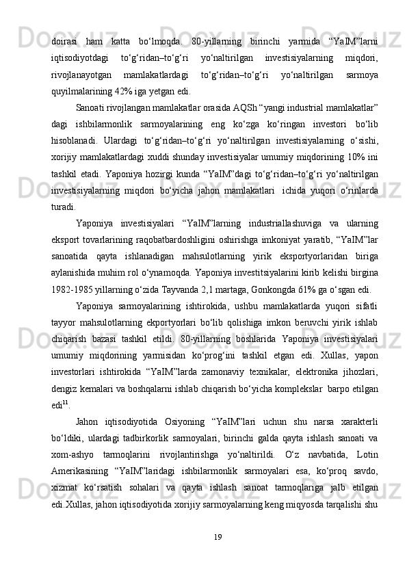 19doirasi   ham   katta   bo‘lmoqda.   80-yillarning   birinchi   yarmida   “YaIM”larni
iqtisodiyotdagi   to‘g‘ridan–to‘g‘ri   yo‘naltirilgan   investisiyalarning   miqdori,
rivojlanayotgan   mamlakatlardagi   to‘g‘ridan–to‘g‘ri   yo‘naltirilgan   sarmoya
quyilmalarining 42%   iga yetgan   edi.
Sanoati   rivojlangan   mamlakatlar   orasida   AQSh   “yangi   industrial   mamlakatlar”
dagi   ishbilarmonlik   sarmoyalarining   eng   ko‘zga   ko‘ringan   investori   bo‘lib
hisoblanadi.   Ulardagi   to‘g‘ridan–to‘g‘ri   yo‘naltirilgan   investisiyalarning   o‘sishi,
xorijiy mamlakatlardagi xuddi shunday investisiyalar umumiy miqdorining   10%   ini
tashkil   etadi.   Yaponiya   hozirgi   kunda   “YaIM”dagi   to‘g‘ridan–to‘g‘ri   yo‘naltirilgan
investisiyalarning   miqdori   bo‘yicha   jahon   mamlakatlari   ichida   yuqori   o‘rinlarda
turadi.
Yaponiya   investisiyalari   “YaIM”larning   industriallashuviga   va   ularning
eksport   tovarlarining   raqobatbardoshligini   oshirishga   imkoniyat   yaratib,   “YaIM”lar
sanoatida   qayta   ishlanadigan   mahsulotlarning   yirik   eksportyorlaridan   biriga
aylanishida   muhim   rol   o‘ynamoqda.   Yaponiya   investitsiyalarini   kirib   kelishi   birgina
1982-1985 yillarning o‘zida Tayvanda 2,1 martaga, Gonkongda 61% ga   o‘sgan edi.
Yaponiya   sarmoyalarining   ishtirokida,   ushbu   mamlakatlarda   yuqori   sifatli
tayyor   mahsulotlarning   ekportyorlari   bo‘lib   qolishiga   imkon   beruvchi   yirik   ishlab
chiqarish   bazasi   tashkil   etildi.   80-yillarning   boshlarida   Yaponiya   investisiyalari
umumiy   miqdorining   yarmisidan   ko‘prog‘ini   tashkil   etgan   edi.   Xullas,   yapon
investorlari   ishtirokida   “YaIM”larda   zamonaviy   texnikalar,   elektronika   jihozlari,
dengiz   kemalari   va   boshqalarni   ishlab   chiqarish   bo‘yicha   komplekslar   barpo   etilgan
edi 11
.
Jahon   iqtisodiyotida   Osiyoning   “YaIM”lari   uchun   shu   narsa   xarakterli
bo‘ldiki,   ulardagi   tadbirkorlik   sarmoyalari,   birinchi   galda   qayta   ishlash   sanoati   va
xom-ashyo   tarmoqlarini   rivojlantirishga   yo‘naltirildi.   O‘z   navbatida,   Lotin
Amerikasining   “YaIM”laridagi   ishbilarmonlik   sarmoyalari   esa,   ko‘proq   savdo,
xizmat   ko‘rsatish   sohalari   va   qayta   ishlash   sanoat   tarmoqlariga   jalb   etilgan
edi.Xullas, jahon iqtisodiyotida xorijiy sarmoyalarning keng miqyosda tarqalishi shu 