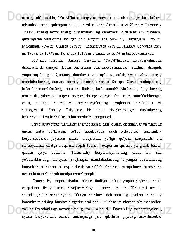 20narsaga   olib  keldiki,   “YaIM”larda   xorijiy  sarmoyalar   ishtirok  etmagan   birorta   ham
iqtisodiy   tarmoq   qolmagan   edi.   1998   yilda   Lotin   Amerikasi   va   Sharqiy   Osiyoning
“YaIM”larining   bozorlaridagi   quyilmalarining   daromadlilik   darajasi   (%   hisobida)
quyidagicha   xarakterda   bo‘lgan   edi:   Argentinada   58%   ni,   Braziliyada   83%   ni,
Meksikada   40%   ni,  Chilida   39%   ni,   Indoneziyada   79%   ni,   Janubiy   Koreyada   26%
ni,   Tayvanda   104%   ni,   Tailandda   121%   ni,   Filippinda   165%   ni   tashkil etgan   edi.
Ko‘rinib   turibdiki,   Sharqiy   Osiyoning   “YaIM”laridagi   investisiyalarning
daromadlilik   darajasi   Lotin   Amerikasi   mamlakatlarinikidan   sezilarli   darajada
yuqoriroq   bo‘lgan.   Qonuniy   shunday   savol   tug‘iladi,   xo‘sh,   nima   uchun   xorijiy
mamlakatlarning   xususiy   sarmoyalarining   barchasi   Sharqiy   Osiyo   mintaqasidagi
ba’zi   bir   mamlakatlarga   nisbatan   faolroq   kirib   boradi?   Ma’lumki,   60-yillarning
oxirlarida,   jahon   xo‘jaligini   rivojlanishidagi   vaziyat   shu   qadar   murakkablashgan
ediki,   natijada   transmilliy   korporatsiyalarning   rivojlanish   manfaatlari   va
strategiyalari   Sharqiy   Osiyodagi   bir   qator   rivojlanayotgan   davlatlarning
imkoniyatlari   va   intilishlari   bilan moslashib borgan edi.
Rivojlanayotgan   mamlakatlar   importidagi   turli   xildagi   cheklashlar   va   ularning
uncha   katta   bo‘lmagan   to‘lov   qobiliyatiga   duch   kelayotgan   transmilliy
korporatsiyalar,   joylarda   ishlab   chiqarishni   yo‘lga   qo‘yish   maqsadida   o‘z
sarmoyalarini   chetga   chiqarish   orqali   tovarlar   eksportini   qisman   yangilash   tomon
qadam   qo‘ya   boshladi.   Transmilliy   korporatsiyalarning   xuddi   ana   shu
yo‘nalishlaridagi   faoliyati,   rivojlangan   mamlakatlarning   to‘yingan   bozorlarining
konyukturasi,   raqobatni   avj   oldirish   va   ishlab   chiqarish   xarajatlarini   pasaytirish
uchun kurashish   orqali amalga   oshirilmoqda.
Transmilliy   korporatsiyalar,   o‘zlari   faoliyat   ko‘rsatayotgan   joylarda   ishlab
chiqarishni   ilmiy   asosda   rivojlantirishga   e’tiborni   qaratadi.   Xarakterli   tomoni
shundaki,   jahon   iqtisodiyotida   “Osiyo   ajdarhosi”   deb   nom   olgan   xalqaro   iqtisodiy
konyukturalarining   bunday   o‘zgarishlarni   qabul   qilishga   va   ulardan   o‘z   maqsadlari
yo‘lida   foydalanishga   tayyor   ekanligi   ma’lum   bo‘ldi.   Transmilliy   korporatsiyalarni,
aynan   Osiyo-Tinch   okeani   mintaqasiga   jalb   qilishida   quyidagi   har–sharoitlar 