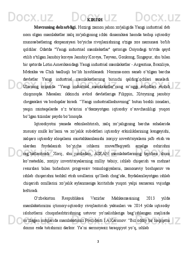 3KIRISH
Mavzuning dolzarbligi.   Hozirgi zamon jahon xo'jaligida Yangi industrial   deb
nom   olgan   mamlakatlar   xalq   xo'jaligining   ichki   dinamikasi   hamda   tashqi   iqtisodiy
munosabatlaring   ekspansiyasi   bo'yicha   rivojlanishning   o'ziga   xos   namunasi   bo'lib
qoldilar.   Odatda   "Yangi   industrial   mamlakatlar"   qatoriga   Osiyodagi   to'rtda   qayd
etilib o'tilgan Janubiy koreya   Janubiy Koreya, Tayvan,   Gonkong, Singapur, shu bilan
bir qatorda Lotin Amerikasidagi Yangi industrial   mamlakatlar - Argentina, Braziliya,
Meksika   va   Chili   taalluqli   bo‘lib   hisoblanadi.   Nomma-nom   sanab   o‘tilgan   barcha
davlatlar   Yangi   industrial   mamlakatlarning   birinchi   qaldirg‘ochlari   sanaladi.
Ularning   orqasida   “Yangi   industrial   mamlakatlar”ning   so‘nggi   avlodlari   etishib
chiqmoqda.   Masalan:   ikkinchi   avlod   davlatlariga   Filippin,   Xitoyning   janubiy
chegaralari va boshqalar kiradi. “Yangi   industriallashuvning”   butun   boshli   zonalari,
yaqin   mintaqalarda   o‘z   ta'sirini   o‘tkazayotgan   iqtisodiy   o‘suvchanliligi   yuqori
bo‘lgan   tizimlar   paydo   bo‘lmoqda.
Iqtisodiyotni   yanada   erkinlashtirish,   xalq   xo‘jaligining   barcha   sohalarida
xususiy   mulk   ko‘lami   va   xo‘jalik   subektlari   iqtisodiy   erkinliklarining   kengayishi,
xalqaro   iqtisodiy   aloqalarni   mustahkamlanishi   xorijiy   investitsiyalarni   jalb   etish   va
ulardan   foydalanish   bo‘yicha   ishlarni   muvaffaqiyatli   amalga   oshirishni
rag‘batlantiradi.   Xorij,   shu   jumladan,   ASEAN   mamlakatlarining   tajribasi   shuni
ko‘rsatadiki,   xorijiy   investitsiyalarning   milliy   tabiiy,   ishlab   chiqarish   va   mehnat
resurslari   bilan   birlashuvi   progressiv   texnologiyalarni,   zamonaviy   boshqaruv   va
ishlab   chiqarishni   tashkil   etish   usullarini   qo‘llash   chog‘ida,   foydalanilayotgan   ishlab
chiqarish   omillarini   xo‘jalik   aylanmasiga   kiritishda   yuqori   yalpi   samarani   vujudga
keltiradi.
O‘zbekiston   Respublikasi   Vazirlar   Mahkamasining   2013   yilda
mamlakatimizni   ijtimoiy-iqtisodiy   rivojlantirish   yakunlari   va   2014   yilda   iqtisodiy
islohotlarni   chuqurlashtirishning   ustuvor   yo‘nalishlariga   bag‘ishlangan   majlisida
so‘zlagan   nutqlarida   mamlakatimiz   Prezidenti   I.A.Karimov:   “Biz   oddiy   bir   haqiqatni
doimo   esda   tutishimiz   darkor.   Ya’ni   sarmoyasiz   taraqqiyot   yo‘q,   ishlab 