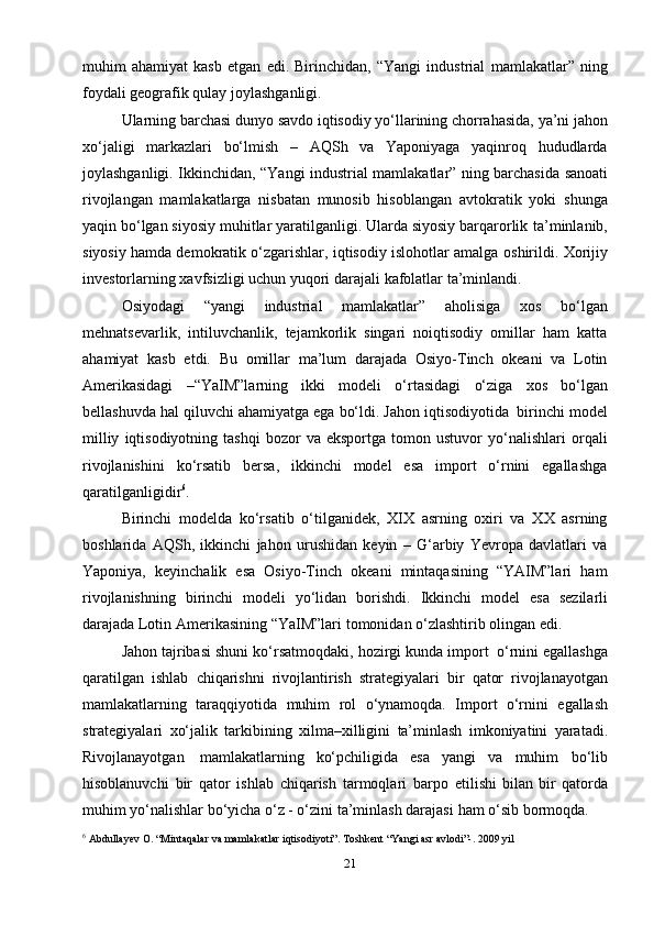 21muhim   ahamiyat   kasb   etgan   edi.   Birinchidan,   “Yangi   industrial   mamlakatlar”   ning
foydali geografik   qulay   joylashganligi.
Ularning barchasi dunyo   savdo iqtisodiy yo‘llarining chorrahasida,   ya’ni   jahon
xo‘jaligi   markazlari   bo‘lmish   –   AQSh   va   Yaponiyaga   yaqinroq   hududlarda
joylashganligi.   Ikkinchidan,   “Yangi   industrial   mamlakatlar”   ning   barchasida   sanoati
rivojlangan   mamlakatlarga   nisbatan   munosib   hisoblangan   avtokratik   yoki   shunga
yaqin bo‘lgan siyosiy muhitlar yaratilganligi. Ularda siyosiy barqarorlik   ta’minlanib,
siyosiy hamda demokratik o‘zgarishlar, iqtisodiy islohotlar amalga   oshirildi.   Xorijiy
investorlarning   xavfsizligi   uchun   yuqori   darajali   kafolatlar   ta’minlandi.
Osiyodagi   “yangi   industrial   mamlakatlar”   aholisiga   xos   bo‘lgan
mehnatsevarlik,   intiluvchanlik,   tejamkorlik   singari   noiqtisodiy   omillar   ham   katta
ahamiyat   kasb   etdi.   Bu   omillar   ma’lum   darajada   Osiyo-Tinch   okeani   va   Lotin
Amerikasidagi   –“YaIM”larning   ikki   modeli   o‘rtasidagi   o‘ziga   xos   bo‘lgan
bellashuvda   hal   qiluvchi   ahamiyatga   ega   bo‘ldi.   Jahon   iqtisodiyotida   birinchi   model
milliy   iqtisodiyotning  tashqi   bozor   va  eksportga   tomon  ustuvor   yo‘nalishlari   orqali
rivojlanishini   ko‘rsatib   bersa,   ikkinchi   model   esa   import   o‘rnini   egallashga
qaratilganligidir 6
.
Birinchi   modelda   ko‘rsatib   o‘tilganidek,   XIX   asrning   oxiri   va   XX   asrning
boshlarida   AQSh,   ikkinchi   jahon   urushidan   keyin   –   G‘arbiy   Yevropa   davlatlari   va
Yaponiya,   keyinchalik   esa   Osiyo-Tinch   okeani   mintaqasining   “YAIM”lari   ham
rivojlanishning   birinchi   modeli   yo‘lidan   borishdi.   Ikkinchi   model   esa   sezilarli
darajada   Lotin   Amerikasining   “YaIM”lari   tomonidan   o‘zlashtirib   olingan   edi.
Jahon   tajribasi   shuni   ko‘rsatmoqdaki,   hozirgi   kunda   import   o‘rnini   egallashga
qaratilgan   ishlab   chiqarishni   rivojlantirish   strategiyalari   bir   qator   rivojlanayotgan
mamlakatlarning   taraqqiyotida   muhim   rol   o‘ynamoqda.   Import   o‘rnini   egallash
strategiyalari   xo‘jalik   tarkibining   xilma–xilligini   ta’minlash   imkoniyatini   yaratadi.
Rivojlanayotgan   mamlakatlarning   ko‘pchiligida   esa   yangi   va   muhim   bo‘lib
hisoblanuvchi   bir   qator   ishlab   chiqarish   tarmoqlari   barpo   etilishi   bilan   bir   qatorda
muhim yo‘nalishlar bo‘yicha o‘z - o‘zini ta’minlash darajasi   ham   o‘sib bormoqda.
6
 Abdullayev O. “Mintaqalar va mamlakatlar iqtisodiyoti”. Toshkent “Yangi asr avlodi”-. 2009 yil 