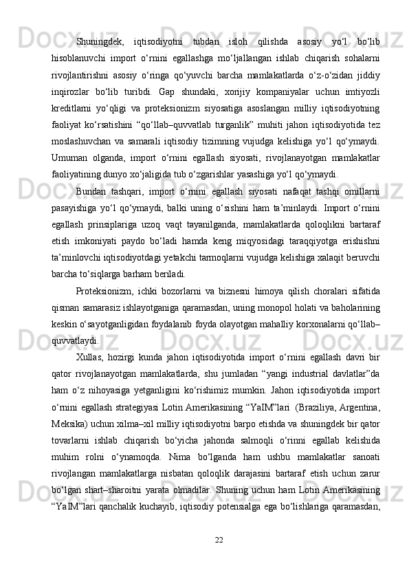 22Shuningdek,   iqtisodiyotni   tubdan   isloh   qilishda   asosiy   yo‘l   bo‘lib
hisoblanuvchi   import   o‘rnini   egallashga   mo‘ljallangan   ishlab   chiqarish   sohalarni
rivojlantirishni   asosiy   o‘ringa   qo‘yuvchi   barcha   mamlakatlarda   o‘z-o‘zidan   jiddiy
inqirozlar   bo‘lib   turibdi.   Gap   shundaki,   xorijiy   kompaniyalar   uchun   imtiyozli
kreditlarni   yo‘qligi   va   proteksionizm   siyosatiga   asoslangan   milliy   iqtisodiyotning
faoliyat   ko‘rsatishini   “qo‘llab–quvvatlab   turganlik”   muhiti   jahon   iqtisodiyotida   tez
moslashuvchan   va   samarali   iqtisodiy   tizimning   vujudga   kelishiga   yo‘l   qo‘ymaydi.
Umuman   olganda,   import   o‘rnini   egallash   siyosati,   rivojlanayotgan   mamlakatlar
faoliyatining   dunyo   xo‘jaligida   tub   o‘zgarishlar   yasashiga   yo‘l   qo‘ymaydi.
Bundan   tashqari,   import   o‘rnini   egallash   siyosati   nafaqat   tashqi   omillarni
pasayishiga   yo‘l   qo‘ymaydi,   balki   uning   o‘sishini   ham   ta’minlaydi.   Import   o‘rnini
egallash   prinsiplariga   uzoq   vaqt   tayanilganda,   mamlakatlarda   qoloqlikni   bartaraf
etish   imkoniyati   paydo   bo‘ladi   hamda   keng   miqyosidagi   taraqqiyotga   erishishni
ta’minlovchi   iqtisodiyotdagi   yetakchi   tarmoqlarni   vujudga   kelishiga   xalaqit   beruvchi
barcha to‘siqlarga   barham   beriladi.
Proteksionizm,   ichki   bozorlarni   va   biznesni   himoya   qilish   choralari   sifatida
qisman   samarasiz   ishlayotganiga   qaramasdan,   uning   monopol   holati   va   baholarining
keskin   o‘sayotganligidan   foydalanib   foyda   olayotgan   mahalliy   korxonalarni qo‘llab–
quvvatlaydi.
Xullas,   hozirgi   kunda   jahon   iqtisodiyotida   import   o‘rnini   egallash   davri   bir
qator   rivojlanayotgan   mamlakatlarda,   shu   jumladan   “yangi   industrial   davlatlar”da
ham   o‘z   nihoyasiga   yetganligini   ko‘rishimiz   mumkin.   Jahon   iqtisodiyotida   import
o‘rnini   egallash   strategiyasi   Lotin   Amerikasining   “YaIM”lari   (Braziliya,   Argentina,
Meksika)   uchun   xilma–xil   milliy   iqtisodiyotni   barpo   etishda   va   shuningdek bir qator
tovarlarni   ishlab   chiqarish   bo‘yicha   jahonda   salmoqli   o‘rinni   egallab   kelishida
muhim   rolni   o‘ynamoqda.   Nima   bo‘lganda   ham   ushbu   mamlakatlar   sanoati
rivojlangan   mamlakatlarga   nisbatan   qoloqlik   darajasini   bartaraf   etish   uchun   zarur
bo‘lgan   shart–sharoitni   yarata   olmadilar.   Shuning   uchun  ham   Lotin   Amerikasining
“YaIM”lari   qanchalik   kuchayib,   iqtisodiy potensialga   ega bo‘lishlariga qaramasdan, 