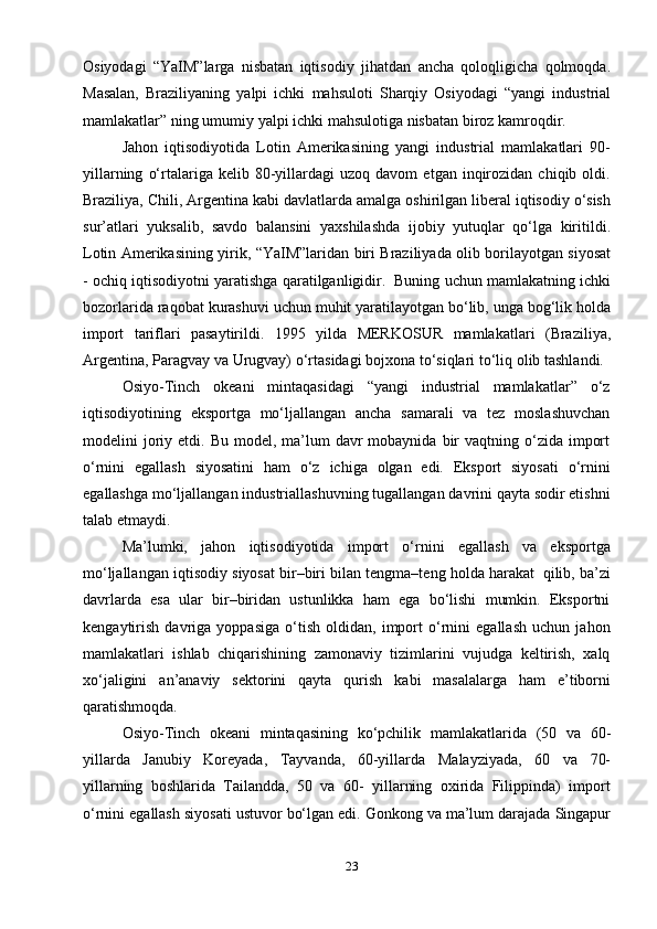23Osiyodagi   “YaIM”larga   nisbatan   iqtisodiy   jihatdan   ancha   qoloqligicha   qolmoqda.
Masalan,   Braziliyaning   yalpi   ichki   mahsuloti   Sharqiy   Osiyodagi   “yangi   industrial
mamlakatlar”   ning   umumiy   yalpi   ichki   mahsulotiga   nisbatan   biroz   kamroqdir.
Jahon   iqtisodiyotida   Lotin   Amerikasining   yangi   industrial   mamlakatlari   90-
yillarning   o‘rtalariga  kelib   80-yillardagi   uzoq   davom   etgan  inqirozidan   chiqib  oldi.
Braziliya,   Chili,   Argentina   kabi   davlatlarda   amalga   oshirilgan   liberal   iqtisodiy   o‘sish
sur’atlari   yuksalib,   savdo   balansini   yaxshilashda   ijobiy   yutuqlar   qo‘lga   kiritildi.
Lotin   Amerikasining   yirik,   “YaIM”laridan   biri   Braziliyada   olib   borilayotgan   siyosat
-   ochiq   iqtisodiyotni   yaratishga   qaratilganligidir.   Buning   uchun   mamlakatning   ichki
bozorlarida   raqobat   kurashuvi   uchun   muhit   yaratilayotgan bo‘lib, unga bog‘lik holda
import   tariflari   pasaytirildi.   1995   yilda   MERKOSUR   mamlakatlari   (Braziliya,
Argentina,   Paragvay   va   Urugvay)   o‘rtasidagi   bojxona to‘siqlari   to‘liq   olib tashlandi.
Osiyo-Tinch   okeani   mintaqasidagi   “yangi   industrial   mamlakatlar”   o‘z
iqtisodiyotining   eksportga   mo‘ljallangan   ancha   samarali   va   tez   moslashuvchan
modelini  joriy etdi.  Bu model,  ma’lum   davr  mobaynida  bir   vaqtning o‘zida  import
o‘rnini   egallash   siyosatini   ham   o‘z   ichiga   olgan   edi.   Eksport   siyosati   o‘rnini
egallashga   mo‘ljallangan   industriallashuvning   tugallangan   davrini   qayta   sodir   etishni
talab   etmaydi.
Ma’lumki,   jahon   iqtisodiyotida   import   o‘rnini   egallash   va   eksportga
mo‘ljallangan   iqtisodiy   siyosat   bir–biri   bilan   tengma–teng   holda   harakat   qilib,   ba’zi
davrlarda   esa   ular   bir–biridan   ustunlikka   ham   ega   bo‘lishi   mumkin.   Eksportni
kengaytirish   davriga   yoppasiga   o‘tish   oldidan,   import   o‘rnini   egallash   uchun   jahon
mamlakatlari   ishlab   chiqarishining   zamonaviy   tizimlarini   vujudga   keltirish,   xalq
xo‘jaligini   an’anaviy   sektorini   qayta   qurish   kabi   masalalarga   ham   e’tiborni
qaratishmoqda.
Osiyo-Tinch   okeani   mintaqasining   ko‘pchilik   mamlakatlarida   (50   va   60-
yillarda   Janubiy   Koreyada,   Tayvanda,   60-yillarda   Malayziyada,   60   va   70-
yillarning   boshlarida   Tailandda,   50   va   60-   yillarning   oxirida   Filippinda)   import
o‘rnini   egallash   siyosati   ustuvor   bo‘lgan   edi.   Gonkong   va   ma’lum   darajada   Singapur 