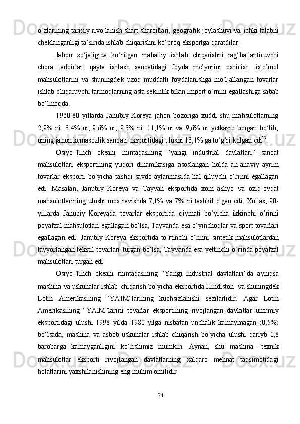 24o‘zlarining tarixiy rivojlanish shart-sharoitlari, geografik joylashuvi va   ichki   talabni
cheklanganligi   ta’sirida   ishlab   chiqarishni   ko‘proq   eksportga   qaratdilar.
Jahon   xo‘jaligida   ko‘rilgan   mahalliy   ishlab   chiqarishni   rag‘batlantiruvchi
chora   tadbirlar,   qayta   ishlash   sanoatidagi   foyda   me’yorini   oshirish,   iste’mol
mahsulotlarini   va   shuningdek   uzoq   muddatli   foydalanishga   mo‘ljallangan   tovarlar
ishlab   chiqaruvchi tarmoqlarning   asta sekinlik bilan import   o‘rnini   egallashiga   sabab
bo‘lmoqda.
1960-80   yillarda   Janubiy   Koreya   jahon   bozoriga   xuddi   shu   mahsulotlarning
2,9%   ni,   3,4%   ni,   9,6%   ni,   9,3%   ni,   11,1%   ni   va   9,6%   ni   yetkazib   bergan   bo‘lib,
uning   jahon   kemasozlik   sanoati   eksportidagi   ulushi   13,1%   ga   to‘g‘ri   kelgan   edi 13
.
Osiyo-Tinch   okeani   mintaqasining   “yangi   industrial   davlatlari”   sanoat
mahsulotlari   eksportining   yuqori   dinamikasiga   asoslangan   holda   an’anaviy   ayrim
tovarlar   eksporti   bo‘yicha   tashqi   savdo   aylanmasida   hal   qiluvchi   o‘rinni   egallagan
edi.   Masalan,   Janubiy   Koreya   va   Tayvan   eksportida   xom   ashyo   va   oziq-ovqat
mahsulotlarining   ulushi   mos  ravishda  7,1%  va  7%  ni   tashkil   etgan edi.  Xullas,  90-
yillarda   Janubiy   Koreyada   tovarlar   eksportida   qiymati   bo‘yicha   ikkinchi   o‘rinni
poyafzal   mahsulotlari   egallagan   bo‘lsa,   Tayvanda   esa   o‘yinchoqlar   va   sport   tovarlari
egallagan   edi.   Janubiy   Koreya   eksportida   to‘rtinchi   o‘rinni   sintetik   mahsulotlardan
tayyorlangan tekstil tovarlari turgan bo‘lsa, Tayvanda esa yettinchi   o‘rinda   poyafzal
mahsulotlari   turgan edi.
Osiyo-Tinch   okeani   mintaqasining   “Yangi   industrial   davlatlari”da   ayniqsa
mashina   va   uskunalar   ishlab   chiqarish   bo‘yicha   eksportida   Hindiston   va   shuningdek
Lotin   Amerikasining   “YAIM”larining   kuchsizlanishi   sezilarlidir.   Agar   Lotin
Amerikasining   “YAIM”larini   tovarlar   eksportining   rivojlangan   davlatlar   umumiy
eksportidagi   ulushi   1998   yilda   1980   yilga   nisbatan   unchalik   kamaymagan   (0,5%)
bo‘lsada,   mashina   va   asbob-uskunalar   ishlab   chiqarish   bo‘yicha   ulushi   qariyb   1,8
barobarga   kamayganligini   ko‘rishimiz   mumkin.   Aynan,   shu   mashina-   texnik
mahsulotlar   eksporti   rivojlangan   davlatlarning   xalqaro   mehnat   taqsimotidagi
holatlarini yaxshilanishining eng   muhim   omilidir. 