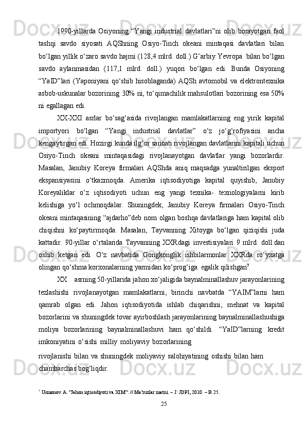 251990-yillarda   Osiyoning   “Yangi   industrial   davlatlari”ni   olib   borayotgan   faol
tashqi   savdo   siyosati   AQShning   Osiyo-Tinch   okeani   mintaqasi   davlatlari   bilan
bo‘lgan   yillik   o‘zaro   savdo   hajmi   (128,4   mlrd.   doll.)   G‘arbiy   Yevropa   bilan   bo‘lgan
savdo   aylanmasidan   (117,1   mlrd.   doll.)   yuqori   bo‘lgan   edi.   Bunda   Osiyoning
“YaID”lari   (Yaponiyani   qo‘shib   hisoblaganda)   AQSh   avtomobil   va   elektrontexnika
asbob-uskunalar bozorining   30% ni, to‘qimachilik   mahsulotlari   bozorining   esa   50%
ni   egallagan   edi.
XX-XXI   asrlar   bo‘sag‘asida   rivojlangan   mamlakatlarning   eng   yirik   kapital
importyori   bo‘lgan   “Yangi   industrial   davlatlar”   o‘z   jo‘g‘rofiyasini   ancha
kengaytirgan   edi. Hozirgi   kunda ilg‘or sanoati   rivojlangan davlatlarini   kapitali   uchun
Osiyo-Tinch   okeani   mintaqasidagi   rivojlanayotgan   davlatlar   yangi   bozorlardir.
Masalan,   Janubiy   Koreya   firmalari   AQShda   aniq   maqsadga   yunaltirilgan   eksport
ekspansiyasini   o‘tkazmoqda.   Amerika   iqtisodiyotiga   kapital   quyishib,   Janubiy
Koreyaliklar   o‘z   iqtisodiyoti   uchun   eng   yangi   texnika-   texnologiyalarni   kirib
kelishiga   yo‘l   ochmoqdalar.   Shuningdek,   Janubiy   Koreya   firmalari   Osiyo-Tinch
okeani   mintaqasining   “ajdarho”deb   nom   olgan   boshqa   davlatlariga   ham   kapital   olib
chiqishni   ko‘paytirmoqda.   Masalan,   Tayvanning   Xitoyga   bo‘lgan   qiziqishi   juda
kattadir.   90-yillar   o‘rtalarida   Tayvanning   XXRdagi   investisiyalari   9   mlrd.   doll.dan
oshib   ketgan   edi.   O‘z   navbatida   Gongkonglik   ishbilarmonlar   XXRda   ro‘yxatga
olingan   qo‘shma   korxonalarning   yarmidan   ko‘prog‘iga   egalik   qilishgan 7
.
XX asrning 50-yillarida jahon xo‘jaligida baynalminallashuv jarayonlarining
tezlashishi   rivojlanayotgan   mamlakatlarni,   birinchi   navbatda   “YAIM”larni   ham
qamrab   olgan   edi.   Jahon   iqtisodiyotida   ishlab   chiqarishni,   mehnat   va   kapital
bozorlarini   va   shuningdek   tovar   ayirboshlash   jarayonlarining   baynalminallashushiga
moliya   bozorlarining   baynalminallashuvi   ham   qo‘shildi.   “YaID”larning   kredit
imkoniyatini   o‘sishi   milliy   moliyaviy   bozorlarining
rivojlanishi   bilan   va   shuningdek   moliyaviy   salohiyatining   oshishi   bilan   ham  
chambarchas   bog‘liqdir.
7
 Usmonov A. ”Jahon iqtisodiyoti va XIM”. // Ma’ruzlar matni. – J: JDPI, 2010. – B.25. 