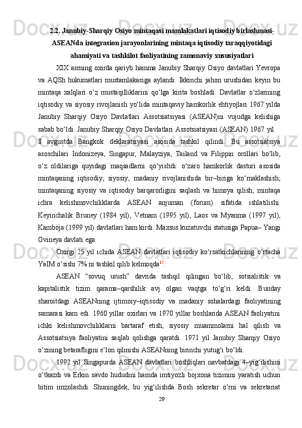 292.2. Janubiy-Sharqiy   Osiyo   mintaqasi   mamlakatlari   iqtisodiy   birlashmasi-
ASEANda integrasion jarayonlarining   mintaqa iqtisodiy taraqqiyotidagi
ahamiyati   va   tashkilot   faoliyatining   zamonaviy   xususiyatlari
XIX asrning oxirda qariyb hamma Janubiy Sharqiy Osiyo davlatlari Yevropa
va   AQSh   hukumatlari   mustamlakasiga   aylandi.   Ikkinchi   jahon   urushidan   keyin   bu
mintaqa   xalqlari   o‘z   mustaqilliklarini   qo‘lga   kirita   boshladi.   Davlatlar   o‘zlarining
iqtisodiy va siyosiy rivojlanish yo‘lida mintaqaviy hamkorlik ehtiyojlari 1967 yilda
Janubiy   Sharqiy   Osiyo   Davlatlari   Assotsiatsiyasi   (ASEAN)ni   vujudga   kelishiga
sabab   bo‘ldi.   Janubiy   Sharqiy   Osiyo   Davlatlari   Assotsiatsiyasi   (ASEAN)   1967   yil
8   avgustda   Bangkok   deklaratsiyasi   asosida   tashkil   qilindi.   Bu   assotsiatsiya
asoschilari   Indonizeya,   Singapur,   Malayziya,   Tailand   va   Filippin   orollari   bo‘lib,
o‘z   oldilariga   quyidagi   maqsadlarni   qo‘yishdi:   o‘zaro   hamkorlik   dasturi   asosida
mintaqaning   iqtisodiy,   siyosiy,   madaniy   rivojlanishida   bir–biriga   ko‘maklashish;
mintaqaning   siyosiy   va   iqtisodiy   barqarorligini   saqlash   va   himoya   qilish;   mintaqa
ichra   kelishmovchiliklarda   ASEAN   anjuman   (forum)   sifatida   ishlatilishi.
Keyinchalik   Bruney   (1984   yil),   Vetnam   (1995   yil),   Laos   va   Myanma   (1997   yil),
Kamboja   (1999 yil) davlatlari ham kirdi. Maxsus kuzatuvchi statusiga   Papua–   Yangi
Gvineya davlati   ega.
Oxirgi   25   yil   ichida   ASEAN   davlatlari   iqtisodiy   ko‘rsatkichlarining   o‘rtacha
YaIM   o‘sishi   7%   ni   tashkil   qilib   kelmoqda 15
.
ASEAN   “sovuq   urush”   davrida   tashqil   qilingan   bo‘lib,   sotsialistik   va
kapitalistik   tizim   qarama–qarshilik   avj   olgan   vaqtga   to‘g‘ri   keldi.   Bunday
sharoitdagi   ASEANning   ijtimoiy–iqtisodiy   va   madaniy   sohalardagi   faoliyatining
samarasi  kam edi. 1960 yillar oxirlari va 1970 yillar boshlarida ASEAN faoliyatini
ichki   kelishmovchiliklarni   bartaraf   etish,   siyosiy   muammolarni   hal   qilish   va
Assotsiatsiya   faoliyatini   saqlab   qolishga   qaratdi.   1971   yil   Janubiy   Sharqiy   Osiyo
o‘zining   betarafligini   e’lon   qilinishi ASEANning   birinchi   yutug‘i bo‘ldi.
1992   yil   Singapurda   ASEAN   davlatlari   boshliqlari   navbatdagi   4–yig‘ilishini
o‘tkazdi   va  Erkin  savdo  hududini  hamda  imtiyozli  bojxona  tizimini   yaratish  uchun
bitim   imzolashdi.   Shuningdek,   bu   yig‘ilishda   Bosh   sekretar   o‘rni   va   sekretariat 