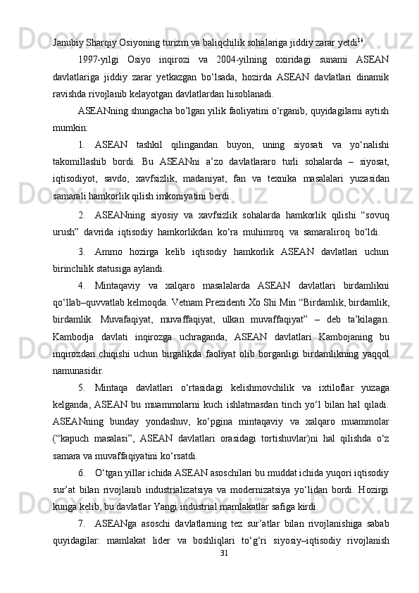 31Janubiy Sharqiy Osiyoning turizm va baliqchilik sohalariga jiddiy zarar   yetdi 16
.
1997-yilgi   Osiyo   inqirozi   va   2004-yilning   oxiridagi   sunami   ASEAN
davlatlariga   jiddiy   zarar   yetkazgan   bo‘lsada,   hozirda   ASEAN   davlatlari   dinamik
ravishda   rivojlanib kelayotgan   davlatlardan   hisoblanadi.
ASEANning   shungacha   bo’lgan   yilik   faoliyatini   o‘rganib,   quyidagilarni   aytish
mumkin:
1. ASEAN   tashkil   qilingandan   buyon,   uning   siyosati   va   yo‘nalishi
takomillashib   bordi.   Bu   ASEANni   a’zo   davlatlararo   turli   sohalarda   –   siyosat,
iqtisodiyot,   savdo,   xavfsizlik,   madaniyat,   fan   va   texnika   masalalari   yuzasidan
samarali hamkorlik   qilish imkoniyatini   berdi.
2. ASEANning   siyosiy   va   xavfsizlik   sohalarda   hamkorlik   qilishi   “sovuq
urush”   davrida   iqtisodiy   hamkorlikdan   ko‘ra   muhimroq   va   samaraliroq   bo‘ldi.
3. Ammo   hozirga   kelib   iqtisodiy   hamkorlik   ASEAN   davlatlari   uchun
birinchilik   statusiga   aylandi.
4. Mintaqaviy   va   xalqaro   masalalarda   ASEAN   davlatlari   birdamlikni
qo‘llab–quvvatlab   kelmoqda.   Vetnam   Prezidenti   Xo   Shi   Min   “Birdamlik,   birdamlik,
birdamlik.   Muvafaqiyat,   muvaffaqiyat,   ulkan   muvaffaqiyat”   –   deb   ta’kilagan.
Kambodja   davlati   inqirozga   uchraganda,   ASEAN   davlatlari   Kambojaning   bu
inqirozdan   chiqishi   uchun   birgalikda   faoliyat   olib   borganligi   birdamlikning   yaqqol
namunasidir.
5. Mintaqa   davlatlari   o‘rtasidagi   kelishmovchilik   va   ixtiloflar   yuzaga
kelganda,   ASEAN   bu   muammolarni   kuch   ishlatmasdan   tinch   yo‘l   bilan   hal   qiladi.
ASEANning   bunday   yondashuv,   ko‘pgina   mintaqaviy   va   xalqaro   muammolar
(“kapuch   masalasi”,   ASEAN   davlatlari   orasidagi   tortishuvlar)ni   hal   qilishda   o‘z
samara   va   muvaffaqiyatini   ko‘rsatdi.
6. O‘tgan yillar ichida ASEAN asoschilari bu muddat ichida yuqori iqtisodiy
sur’at   bilan   rivojlanib   industrializatsiya   va   modernizatsiya   yo‘lidan   bordi.   Hozirgi
kunga   kelib,   bu   davlatlar   Yangi   industrial   mamlakatlar   safiga   kirdi.
7. ASEANga   asoschi   davlatlarning   tez   sur’atlar   bilan   rivojlanishiga   sabab
quyidagilar:   mamlakat   lider   va   boshliqlari   to‘g‘ri   siyosiy–iqtisodiy   rivojlanish 