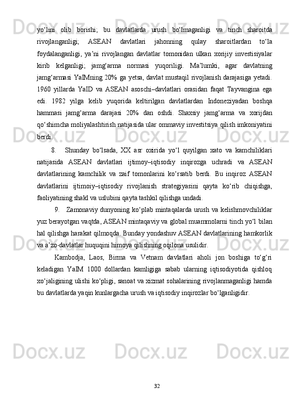 32yo‘lini   olib   borishi;   bu   davlatlarda   urush   bo‘lmaganligi   va   tinch   sharoitda
rivojlanganligi;   ASEAN   davlatlari   jahonning   qulay   sharoitlardan   to‘la
foydalanganligi,   ya’ni   rivojlangan   davlatlar   tomonidan   ulkan   xorijiy   investisiyalar
kirib   kelganligi;   jamg‘arma   normasi   yuqoriligi.   Ma’lumki,   agar   davlatning
jamg‘armasi YaIMning 20% ga yetsa, davlat mustaqil rivojlanish darajasiga yetadi.
1960   yillarda   YaID   va   ASEAN   asoschi–davlatlari   orasidan   faqat   Tayvangina   ega
edi.   1982   yilga   kelib   yuqorida   keltirilgan   davlatlardan   Indoneziyadan   boshqa
hammasi   jamg‘arma   darajasi   20%   dan   oshdi.   Shaxsiy   jamg‘arma   va   xorijdan
qo‘shimcha   moliyalashtirish   natijasida   ular   ommaviy   investitsiya   qilish   imkoniyatini
berdi.
8. Shunday   bo‘lsada,   XX   asr   oxirida   yo‘l   quyilgan   xato   va   kamchiliklari
natijasida   ASEAN   davlatlari   ijtimoy–iqtisodiy   inqirozga   uchradi   va   ASEAN
davlatlarining   kamchilik   va   zaif   tomonlarini   ko‘rsatib   berdi.   Bu   inqiroz   ASEAN
davlatlarini   ijtimoiy–iqtisodiy   rivojlanish   strategiyasini   qayta   ko‘rib   chiqishga,
faoliyatining shakl   va   uslubini qayta   tashkil   qilishga   undadi.
9. Zamonaviy dunyoning ko‘plab mintaqalarda urush va kelishmovchiliklar
yuz berayotgan vaqtda, ASEAN mintaqaviy va global muammolarni tinch yo‘l   bilan
hal qilishga harakat qilmoqda. Bunday yondashuv ASEAN davlatlarining   hamkorlik
va   a’zo-davlatlar   huquqini   himoya   qilishning   oqilona   usulidir.
Kambodja,   Laos,   Birma   va   Vetnam   davlatlari   aholi   jon   boshiga   to‘g‘ri
keladigan   YaIM   1000   dollardan   kamligiga   sabab   ularning   iqtisodiyotida   qishloq
xo‘jaligining   ulishi   ko‘pligi,   sanoat   va   xizmat   sohalarining   rivojlanmaganligi   hamda
bu   davlatlarda   yaqin   kunlargacha   urush   va   iqtisodiy   inqirozlar   bo‘lganligidir. 
