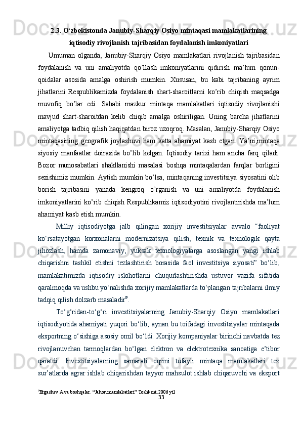 332.3. O‘zbekistonda Janubiy-Sharqiy Osiyo mintaqasi mamlakatlarining
iqtisodiy rivojlanish   tajribasidan foydalanish   imkoniyatlari
Umuman   olganda,   Janubiy-Sharqiy   Osiyo   mamlakatlari   rivojlanish   tajribasidan
foydalanish   va   uni   amaliyotda   qo’llash   imkoniyatlarini   qidirish   ma’lum   qonun-
qoidalar   asosida   amalga   oshirish   mumkin.   Xususan,   bu   kabi   tajribaning   ayrim
jihatlarini   Respublikamizda   foydalanish   shart-sharoitlarni   ko’rib   chiqish   maqsadga
muvofiq   bo’lar   edi.   Sababi   mazkur   mintaqa   mamlakatlari   iqtisodiy   rivojlanishi
mavjud   shart-sharoitdan   kelib   chiqib   amalga   oshiriligan.   Uning   barcha   jihatlarini
amaliyotga   tadbiq   qilish   haqiqatdan   biroz   uzoqroq.   Masalan,   Janubiy-Sharqiy   Osiyo
mintaqasining   geografik   joylashuvi   ham   katta   ahamiyat   kasb   etgan.   Ya’ni,mintaqa
siyosiy   manfaatlar   doirasida   bo’lib   kelgan.   Iqtisodiy   tarixi   ham   ancha   farq   qiladi.
Bozor   munosabatlari   shakllanishi   masalasi   boshqa   mintaqalardan   farqlar   borligini
sezishimiz   mumkin.   Aytish   mumkin   bo’lsa,   mintaqaning   investitsiya   siyosatini   olib
borish   tajribasini   yanada   kengroq   o’rganish   va   uni   amaliyotda   foydalanish
imkoniyatlarini   ko’rib   chiqish   Respublikamiz   iqtisodiyotini   rivojlantirishda   ma’lum
ahamiyat   kasb etish   mumkin.
Milliy   iqtisodiyotga   jalb   qilingan   xorijiy   investitsiyalar   avvalo   “faoliyat
ko‘rsatayotgan   korxonalarni   modernizatsiya   qilish,   texnik   va   texnologik   qayta
jihozlash,   hamda   zamonaviy,   yuksak   texnologiyalarga   asoslangan   yangi   ishlab
chiqarishni   tashkil   etishni   tezlashtirish   borasida   faol   investitsiya   siyosati”   bo‘lib,
mamlakatimizda   iqtisodiy   islohotlarni   chuqurlashtirishda   ustuvor   vazifa   sifatida
qaralmoqda va ushbu yo‘nalishda xorijiy mamlakatlarda to‘plangan   tajribalarni   ilmiy
tadqiq qilish   dolzarb   masaladir 9
.
To‘g‘ridan-to‘g‘ri   investitsiyalarning   Janubiy-Sharqiy   Osiyo   mamlakatlari
iqtisodiyotida ahamiyati  yuqori bo‘lib, aynan bu toifadagi investitsiyalar  mintaqada
eksportning o‘sishiga asosiy omil bo‘ldi. Xorijiy kompaniyalar birinchi navbatda   tez
rivojlanuvchan   tarmoqlardan   bo‘lgan   elektron   va   elektrotexnika   sanoatiga   e’tibor
qaratdi.   Investitsiyalarning   samarali   oqimi   tufayli   mintaqa   mamlakatlari   tez
sur’atlarda agrar ishlab chiqarishdan tayyor  mahsulot  ishlab chiqaruvchi  va eksport
9
Ergashev A va boshqalar. “Jahon mamlakatlari” Toshkent.2006 yil 