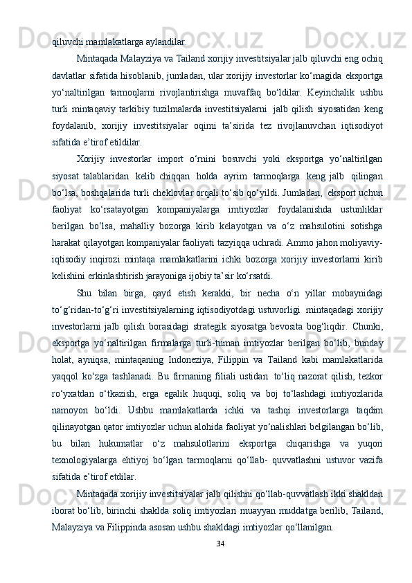 34qiluvchi mamlakatlarga aylandilar.
Mintaqada Malayziya va Tailand xorijiy investitsiyalar jalb qiluvchi eng   ochiq
davlatlar sifatida hisoblanib, jumladan, ular xorijiy investorlar ko‘magida   eksportga
yo‘naltirilgan   tarmoqlarni   rivojlantirishga   muvaffaq   bo‘ldilar.   Keyinchalik   ushbu
turli   mintaqaviy   tarkibiy   tuzilmalarda   investitsiyalarni   jalb   qilish   siyosatidan   keng
foydalanib,   xorijiy   investitsiyalar   oqimi   ta’sirida   tez   rivojlanuvchan   iqtisodiyot
sifatida e’tirof   etildilar.
Xorijiy   investorlar   import   o‘rnini   bosuvchi   yoki   eksportga   yo‘naltirilgan
siyosat   talablaridan   kelib   chiqqan   holda   ayrim   tarmoqlarga   keng   jalb   qilingan
bo‘lsa,   boshqalarida   turli   cheklovlar   orqali   to‘sib   qo‘yildi.   Jumladan,   eksport   uchun
faoliyat   ko‘rsatayotgan   kompaniyalarga   imtiyozlar   foydalanishda   ustunliklar
berilgan   bo‘lsa,   mahalliy   bozorga   kirib   kelayotgan   va   o‘z   mahsulotini   sotishga
harakat   qilayotgan   kompaniyalar   faoliyati   tazyiqqa   uchradi.   Ammo   jahon   moliyaviy-
iqtisodiy   inqirozi   mintaqa   mamlakatlarini   ichki   bozorga   xorijiy   investorlarni   kirib
kelishini   erkinlashtirish   jarayoniga   ijobiy   ta’sir   ko‘rsatdi.
Shu   bilan   birga,   qayd   etish   kerakki,   bir   necha   o‘n   yillar   mobaynidagi
to‘g‘ridan-to‘g‘ri   investitsiyalarning   iqtisodiyotdagi   ustuvorligi   mintaqadagi   xorijiy
investorlarni   jalb   qilish   borasidagi   strategik   siyosatga   bevosita   bog‘liqdir.   Chunki,
eksportga   yo‘naltirilgan   firmalarga   turli-tuman   imtiyozlar   berilgan   bo‘lib,   bunday
holat,   ayniqsa,   mintaqaning   Indoneziya,   Filippin   va   Tailand   kabi   mamlakatlarida
yaqqol   ko‘zga   tashlanadi.   Bu   firmaning   filiali   ustidan   to‘liq   nazorat   qilish,   tezkor
ro‘yxatdan   o‘tkazish,   erga   egalik   huquqi,   soliq   va   boj   to‘lashdagi   imtiyozlarida
namoyon   bo‘ldi.   Ushbu   mamlakatlarda   ichki   va   tashqi   investorlarga   taqdim
qilinayotgan   qator   imtiyozlar   uchun   alohida   faoliyat   yo‘nalishlari belgilangan bo‘lib,
bu   bilan   hukumatlar   o‘z   mahsulotlarini   eksportga   chiqarishga   va   yuqori
texnologiyalarga   ehtiyoj   bo‘lgan   tarmoqlarni   qo‘llab-   quvvatlashni   ustuvor   vazifa
sifatida e’tirof   etdilar.
Mintaqada   xorijiy   investitsiyalar   jalb   qilishni   qo‘llab-quvvatlash   ikki   shakldan
iborat   bo‘lib,   birinchi   shaklda   soliq   imtiyozlari   muayyan   muddatga   berilib,   Tailand,
Malayziya   va   Filippinda   asosan   ushbu   shakldagi   imtiyozlar   qo‘llanilgan. 