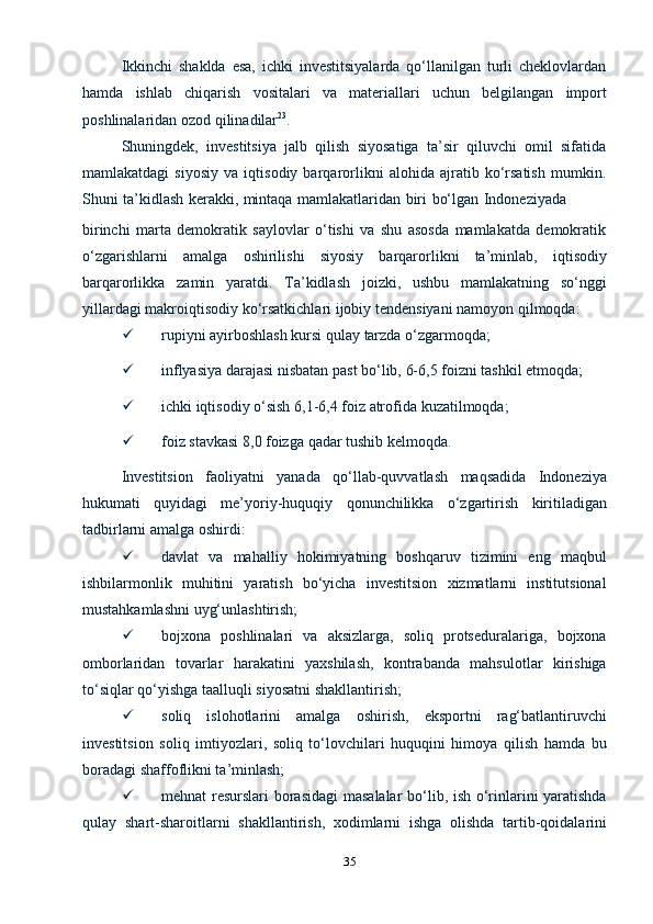 35Ikkinchi   shaklda   esa,   ichki   investitsiyalarda   qo‘llanilgan   turli   cheklovlardan
hamda   ishlab   chiqarish   vositalari   va   materiallari   uchun   belgilangan   import
poshlinalaridan ozod   qilinadilar 23
.
Shuningdek,   investitsiya   jalb   qilish   siyosatiga   ta’sir   qiluvchi   omil   sifatida
mamlakatdagi   siyosiy   va   iqtisodiy   barqarorlikni   alohida   ajratib   ko‘rsatish   mumkin.
Shuni   ta’kidlash   kerakki,   mintaqa   mamlakatlaridan   biri   bo‘lgan   Indoneziyada
birinchi   marta   demokratik   saylovlar   o‘tishi   va   shu   asosda   mamlakatda   demokratik
o‘zgarishlarni   amalga   oshirilishi   siyosiy   barqarorlikni   ta’minlab,   iqtisodiy
barqarorlikka   zamin   yaratdi.   Ta’kidlash   joizki,   ushbu   mamlakatning   so‘nggi
yillardagi   makroiqtisodiy   ko‘rsatkichlari   ijobiy   tendensiyani   namoyon   qilmoqda:
 rupiyni   ayirboshlash   kursi   qulay   tarzda   o‘zgarmoqda;
 inflyasiya   darajasi   nisbatan   past   bo‘lib,   6-6,5   foizni   tashkil   etmoqda;
 ichki   iqtisodiy   o‘sish   6,1-6,4   foiz   atrofida   kuzatilmoqda;
 foiz   stavkasi   8,0   foizga   qadar   tushib   kelmoqda.
Investitsion   faoliyatni   yanada   qo‘llab-quvvatlash   maqsadida   Indoneziya
hukumati   quyidagi   me’yoriy-huquqiy   qonunchilikka   o‘zgartirish   kiritiladigan
tadbirlarni amalga oshirdi:
 davlat   va   mahalliy   hokimiyatning   boshqaruv   tizimini   eng   maqbul
ishbilarmonlik   muhitini   yaratish   bo‘yicha   investitsion   xizmatlarni   institutsional
mustahkamlashni uyg‘unlashtirish;
 bojxona   poshlinalari   va   aksizlarga,   soliq   protseduralariga,   bojxona
omborlaridan   tovarlar   harakatini   yaxshilash,   kontrabanda   mahsulotlar   kirishiga
to‘siqlar   qo‘yishga   taalluqli   siyosatni shakllantirish;
 soliq   islohotlarini   amalga   oshirish,   eksportni   rag‘batlantiruvchi
investitsion   soliq   imtiyozlari,   soliq   to‘lovchilari   huquqini   himoya   qilish   hamda   bu
boradagi   shaffoflikni ta’minlash;
 mehnat resurslari borasidagi  masalalar bo‘lib, ish o‘rinlarini yaratishda
qulay   shart-sharoitlarni   shakllantirish,   xodimlarni   ishga   olishda   tartib-qoidalarini 