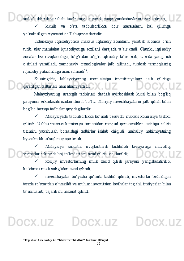 36soddalashtirish   va   ishchi   kuchi   migratsiyasida   yangi   yondashuvlarni   rivojlantirish;
 kichik   va   o‘rta   tadbirkorlikka   doir   masalalarni   hal   qilishga
yo‘naltirilgan   siyosatni   qo‘llab-quvvatlashdir.
Indoneziya   iqtisodiyotida   maxsus   iqtisodiy   zonalarni   yaratish   alohida   o‘rin
tutib,   ular   mamlakat   iqtisodiyotiga   sezilarli   darajada   ta’sir   etadi.   Chunki,   iqtisodiy
zonalar   tez   rivojlanishga,   to‘g‘ridan-to‘g‘ri   iqtisodiy   ta’sir   etib,   u   erda   yangi   ish
o‘rinlari   yaratiladi,   zamonaviy   texnologiyalar   jalb   qilinadi,   turdosh   tarmoqlarnig
iqtisodiy   yuksalishiga   asos solinadi 10
.
Shuningdek,   Malayziyaning   mamlakatga   investitsiyalarni   jalb   qilishga
qaratilgan tadbirlari   ham   ahamiyatlidir.
Malayziyaning   strategik   tadbirlari   dastlab   ayirboshlash   kursi   bilan   bog‘liq
jarayonni   erkinlashtirishdan   iborat   bo‘ldi.   Xorijiiy   investitsiyalarni   jalb   qilish   bilan
bog‘liq boshqa   tadbirlar quyidagilardir:
 Malayziyada tadbirkorlikka ko‘mak beruvchi maxsus komissiya tashkil
qilindi.   Ushbu   maxsus   komissiya   tomonidan   mavjud   qonunchilikni   tartibga   solish
tizimini   yaxshilash   borasidagi   tadbirlar   ishlab   chiqildi,   mahalliy   hokimiyatning
byurokratik   to‘siqlari qisqartirildi;
 Malayziya   sanoatni   rivojlantirish   tashkiloti   tavsiyasiga   muvofiq,
xizmatlar   sektorida   boj   to‘lovlaridan   ozod   qilishi   qo‘llanildi;
 xorijiy   investorlarning   mulk   xarid   qilish   jarayoni   yengillashtirilib,
ko‘chmas   mulk solig‘idan   ozod   qilindi;
 investitsiyalar   bo‘yicha   qo‘mita   tashkil   qilinib,   investorlar   tezlashgan
tarzda   ro‘yxatdan   o‘tkazildi   va   muhim   investitsion   loyihalar   tegishli   imtiyozlar   bilan
ta’minlanib,   bajarilishi   nazorat   qilindi.
10
Ergashev A va boshqalar. “Jahon mamlakatlari” Toshkent.2006 yil 