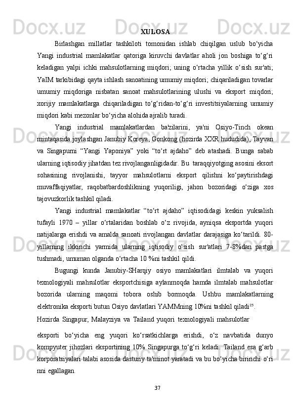 37XULOSA
Birlashgan   millatlar   tashkiloti   tomonidan   ishlab   chiqilgan   uslub   bo‘yicha
Yangi   industrial   mamlakatlar   qatoriga   kiruvchi   davlatlar   aholi   jon   boshiga   to‘g‘ri
keladigan   yalpi   ichki   mahsulotlarning   miqdori;   uning   o‘rtacha   yillik   o‘sish   sur'ati;
YaIM   tarkibidagi   qayta   ishlash   sanoatining   umumiy   miqdori;   chiqariladigan   tovarlar
umumiy   miqdoriga   nisbatan   sanoat   mahsulotlarining   ulushi   va   eksport   miqdori;
xorijiy   mamlakatlarga   chiqariladigan   to‘g‘ridan-to‘g‘ri   investitsiyalarning   umumiy
miqdori kabi   mezonlar   bo‘yicha alohida   ajralib turadi.
Yangi   industrial   mamlakatlardan   ba'zilarini,   ya'ni   Osiyo-Tinch   okean
mintaqasida   joylashgan   Janubiy   Koreya,   Gonkong   (hozirda   XXR   hududida),   Tayvan
va   Singapurni   “Yangi   Yaponiya”   yoki   “to‘rt   ajdaho”   deb   atashadi.   Bunga   sabab
ularning   iqtisodiy   jihatdan   tez   rivojlanganligidadir.   Bu   taraqqiyotging   asosini   eksort
sohasining   rivojlanishi,   tayyor   mahsulotlarni   eksport   qilishni   ko‘paytirishdagi
muvaffaqiyatlar,   raqobatbardoshlikning   yuqoriligi,   jahon   bozoridagi   o‘ziga   xos
tajovuzkorlik tashkil   qiladi.
Yangi   industrial   mamlakatlar   “to‘rt   ajdaho”   iqtisodidagi   keskin   yuksalish
tufayli   1970   –   yillar   o‘rtalaridan   boshlab   o‘z   rivojida,   ayniqsa   eksportda   yuqori
natijalarga erishdi  va amalda sanoati  rivojlangan davlatlar  darajasiga ko‘tarildi. 80-
yillarning   ikkinchi   yarmida   ularning   iqtisodiy   o‘sish   sur'atlari   7-8%dan   pastga
tushmadi,   umuman   olganda   o‘rtacha   10   %ni   tashkil   qildi.
Bugungi   kunda   Janubiy-SHarqiy   osiyo   mamlakatlari   ilmtalab   va   yuqori
texnologiyali   mahsulotlar   eksportchisiga   aylanmoqda   hamda   ilmtalab   mahsulotlar
bozorida   ularning   maqomi   tobora   oshib   bormoqda.   Ushbu   mamlakatlarning
elektronika   eksporti   butun   Osiyo   davlatlari   YAMMning   10%ni   tashkil   qiladi 25
.
Hozirda   Singapur,   Malayziya   va   Tailand   yuqori   texnologiyali   mahsulotlar
eksporti   bo‘yicha   eng   yuqori   ko‘rsatkichlarga   erishdi,   o‘z   navbatida   dunyo
kompyuter   jihozlari   eksportining   10%   Singapurga   to‘g‘ri   keladi.   Tailand   esa   g‘arb
korporatsiyalari talabi asosida dasturiy ta'minot yaratadi va bu bo‘yicha birinchi   o‘ri
nni   egallagan. 