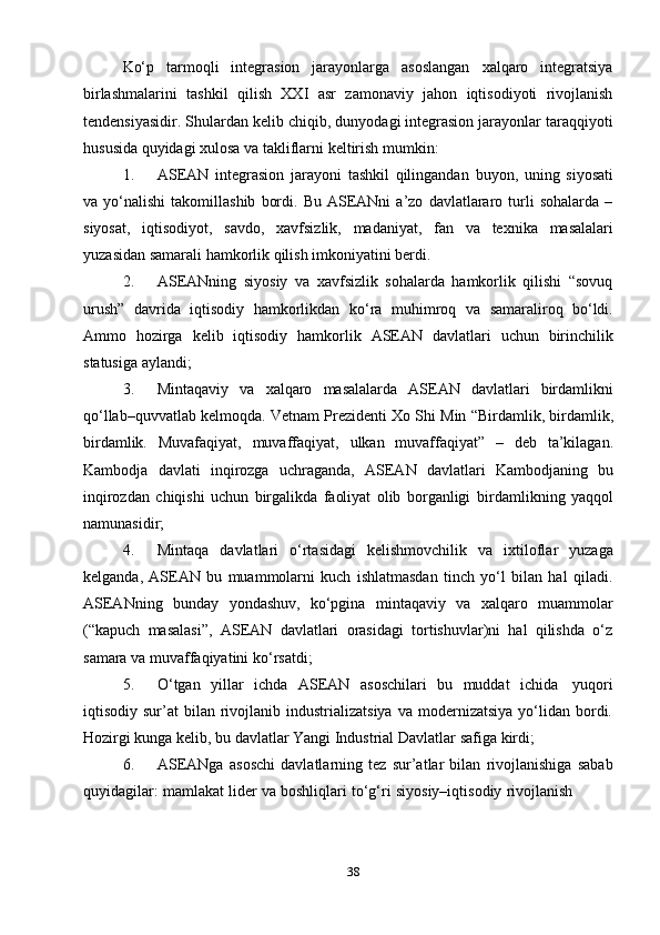 38Ko‘p   tarmoqli   integrasion   jarayonlarga   asoslangan   xalqaro   integratsiya
birlashmalarini   tashkil   qilish   XXI   asr   zamonaviy   jahon   iqtisodiyoti   rivojlanish
tendensiyasidir.   Shulardan   kelib   chiqib,   dunyodagi   integrasion   jarayonlar   taraqqiyoti
hususida   quyidagi xulosa   va   takliflarni   keltirish mumkin:
1. ASEAN   integrasion   jarayoni   tashkil   qilingandan   buyon,   uning   siyosati
va  yo‘nalishi   takomillashib   bordi.   Bu   ASEANni   a’zo   davlatlararo  turli   sohalarda   –
siyosat,   iqtisodiyot,   savdo,   xavfsizlik,   madaniyat,   fan   va   texnika   masalalari
yuzasidan   samarali   hamkorlik qilish   imkoniyatini berdi.
2. ASEANning   siyosiy   va   xavfsizlik   sohalarda   hamkorlik   qilishi   “sovuq
urush”   davrida   iqtisodiy   hamkorlikdan   ko‘ra   muhimroq   va   samaraliroq   bo‘ldi.
Ammo   hozirga   kelib   iqtisodiy   hamkorlik   ASEAN   davlatlari   uchun   birinchilik
statusiga   aylandi;
3. Mintaqaviy   va   xalqaro   masalalarda   ASEAN   davlatlari   birdamlikni
qo‘llab–quvvatlab   kelmoqda.   Vetnam   Prezidenti   Xo   Shi   Min   “Birdamlik,   birdamlik,
birdamlik.   Muvafaqiyat,   muvaffaqiyat,   ulkan   muvaffaqiyat”   –   deb   ta’kilagan.
Kambodja   davlati   inqirozga   uchraganda,   ASEAN   davlatlari   Kambodjaning   bu
inqirozdan   chiqishi   uchun   birgalikda   faoliyat   olib   borganligi   birdamlikning   yaqqol
namunasidir;
4. Mintaqa   davlatlari   o‘rtasidagi   kelishmovchilik   va   ixtiloflar   yuzaga
kelganda,   ASEAN   bu   muammolarni   kuch   ishlatmasdan   tinch   yo‘l   bilan   hal   qiladi.
ASEANning   bunday   yondashuv,   ko‘pgina   mintaqaviy   va   xalqaro   muammolar
(“kapuch   masalasi”,   ASEAN   davlatlari   orasidagi   tortishuvlar)ni   hal   qilishda   o‘z
samara   va   muvaffaqiyatini   ko‘rsatdi;
5. O‘tgan   yillar   ichda   ASEAN   asoschilari   bu   muddat   ichida   yuqori
iqtisodiy  sur’at   bilan  rivojlanib  industrializatsiya   va  modernizatsiya  yo‘lidan  bordi.
Hozirgi   kunga   kelib,   bu   davlatlar   Yangi   Industrial Davlatlar   safiga   kirdi;
6. ASEANga   asoschi   davlatlarning   tez   sur’atlar   bilan   rivojlanishiga   sabab
quyidagilar:   mamlakat   lider   va   boshliqlari   to‘g‘ri   siyosiy–iqtisodiy   rivojlanish 