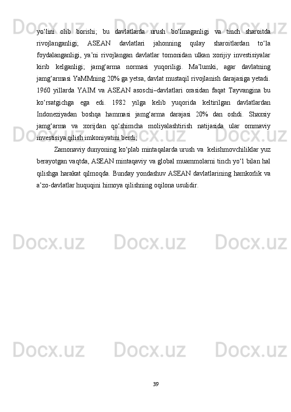 39yo‘lini   olib   borishi;   bu   davlatlarda   urush   bo‘lmaganligi   va   tinch   sharoitda
rivojlanganligi;   ASEAN   davlatlari   jahonning   qulay   sharoitlardan   to‘la
foydalanganligi,   ya’ni   rivojlangan   davlatlar   tomonidan   ulkan   xorijiy   investisiyalar
kirib   kelganligi;   jamg‘arma   normasi   yuqoriligi.   Ma’lumki,   agar   davlatning
jamg‘armasi   YaMMning   20%   ga   yetsa,   davlat   mustaqil   rivojlanish   darajasiga   yetadi.
1960   yillarda   YAIM   va   ASEAN   asoschi–davlatlari   orasidan   faqat   Tayvangina   bu
ko‘rsatgichga   ega   edi.   1982   yilga   kelib   yuqorida   keltirilgan   davlatlardan
Indoneziyadan   boshqa   hammasi   jamg‘arma   darajasi   20%   dan   oshdi.   Shaxsiy
jamg‘arma   va   xorijdan   qo‘shimcha   moliyalashtirish   natijasida   ular   ommaviy
investisiya qilish   imkoniyatini   berdi;
Zamonaviy dunyoning   ko‘plab   mintaqalarda   urush   va   kelishmovchiliklar   yuz
berayotgan vaqtda, ASEAN mintaqaviy va global muammolarni tinch yo‘l   bilan hal
qilishga harakat qilmoqda. Bunday yondashuv ASEAN davlatlarining   hamkorlik   va
a’zo-davlatlar   huquqini   himoya   qilishning   oqilona   usulidir. 
