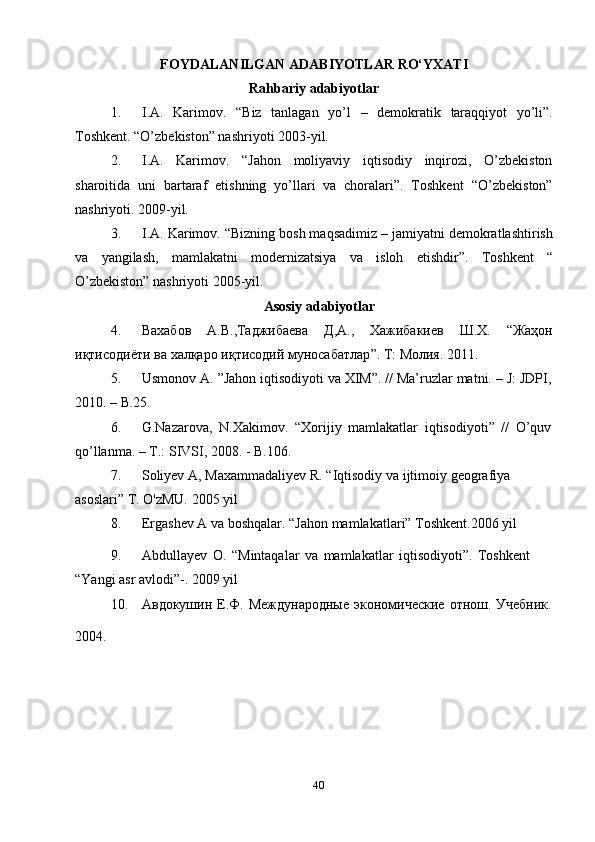 40FOYDALANILGAN   ADABIYOTLAR   RO‘YXATI
Rahbariy adabiyotlar
1. I.A.   Karimov.   “Biz   tanlagan   yo’l   –   demokratik   taraqqiyot   yo’li”.
Toshkent.   “O’zbekiston” nashriyoti   2003-yil.
2. I.A.   Karimov.   “Jahon   moliyaviy   iqtisodiy   inqirozi,   O’zbekiston
sharoitida   uni   bartaraf   etishning   yo’llari   va   choralari”.   Тoshkent   “O’zbekiston”
nashriyoti.   2009-yil.
3. I.A. Karimov. “Bizning bosh maqsadimiz – jamiyatni demokratlashtirish
va   yangilash,   mamlakatni   modernizatsiya   va   isloh   etishdir”.   Toshkent   “
O’zbekiston” nashriyoti   2005-yil.
Asosiy adabiyotlar
4. Вахабов А . В ., Таджибаева Д , А ., Хажибакиев Ш . Х . “ Жаҳон
иқтисодиёти   ва   халқаро   иқтисодий   муносабатлар ”.   Т :  Молия .   2011.
5. Usmonov   A.   ”Jahon   iqtisodiyoti   va   XIM”.   //   Ma’ruzlar   matni.   –   J:   JDPI,
2010.   – B.25.
6. G.Nazarova,   N.Xakimov.   “Xorijiy   mamlakatlar   iqtisodiyoti”   //   O’quv
qo’llanma.   – T.: SIVSI,   2008. -   B.106.
7. Soliyev   A,   Maxammadaliyev   R.   “Iqtisodiy   va   ijtimoiy   geografiya  
asoslari”   T.   O'zMU.   2005   yil
8. Ergashev   A   va   boshqalar.   “Jahon   mamlakatlari”   Toshkent.2006   yil
9. Abdullayev   O.   “Mintaqalar   va   mamlakatlar   iqtisodiyoti”.   Toshkent  
“Yangi asr avlodi”-.   2009   yil
10. Авдокушин   Е.Ф.   Международные   экономические   отнош.   Учебник.
2004. 