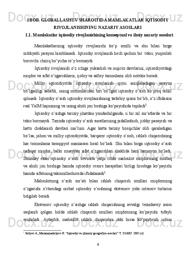 6I BOB. GLOBALLASHUV SHAROITIDA MAMLAKATLAR IQTISODIY
RIVOJLANISHINING   NAZARIY   ASOSLARI
1.1. Mamlakatlar iqtisodiy rivojlanishining konseptual va   ilmiy nazariy asoslari
Mamlakatlarning   iqtisodiy   rivojlanishi   ko‘p   omilli   va   shu   bilan   birga
ziddiyatli   jarayon   hisoblanadi.   Iqtisodiy   rivojlanish   hech   qachon   bir   tekis,   yuqorilab
boruvchi   chiziq bo‘yicha ro‘y   bermaydi.
Iqtisodiy   rivojlanish   o‘z   ichiga   yuksalish   va   inqiroz   davrlarini,   iqtisodiyotdagi
miqdor va sifat o‘zgarishlarni, ijobiy va salbiy tamonlarni olib   notekis boradi.
Milliy   iqtisodiyotda   iqtisodiy   rivojlanish   qiyin   aniqlanadigan   jarayon
bo‘lganligi   sababli,   uning   mezonlaridan   biri   bo‘lgan   iqtisodiy   o‘sish   ko‘proq   tahlil
qilinadi.   Iqtisodiy   o‘sish   iqtisodiy   rivojlanishning   tarkibiy   qismi   bo‘lib,   o‘z   ifodasini
real   YaIM   hajmining   va   uning   aholi   jon   boshiga   ko‘payishida   topiladi 1
.
Iqtisodiy o‘sishga tarixiy jihatdan yondashilganda, u bir xil sur’atlarda va bir
tekis bormaydi. Tarixda iqtisodiy o‘sish suratlarining jadallashish, jiddiy pasayish   va
hatto   cheklanish   davrlari   ma’lum.   Agar   katta   tarixiy   bosqichlar   olib   qaraladigan
bo‘lsa, jahon va milliy iqtisodiyotda, barqaror iqtisodiy o‘sish, ishlab chiqarishning
har   tomonlama   taraqqiyot   manzarasi   hosil   bo‘ladi.   Shu   bilan   birga   iqtisodiy   o‘sish
nafaqat   miqdor,   balki   muayyan   sifat   o‘zgarishlari   shaklida   ham   namoyon   bo‘ladi.
Shunday   ekan   iqtisodiy   o‘sish   bevosita   yalpi   ichki   mahsulot   miqdorining   mutlaq
va   aholi   jon   boshiga   hamda   iqtisodiy   resurs   harajatlari   birligi   hisobiga   ko‘payishi
hamda   sifatining   takomillashuvida   ifodalanadi 2
.
Mahsulotning   o‘sish   sur’ati   bilan   ishlab   chiqarish   omillari   miqdorining
o‘zgarishi   o‘rtasidagi   nisbat   iqtisodiy   o‘sishning   ekstensiv   yoki   intensiv   turlarini
belgilab   beradi.
Ekstensiv   iqtisodiy   o‘sishga   ishlab   chiqarishning   avvalgi   texnikaviy   asosi
saqlanib   qolgan   holda   ishlab   chiqarish   omillari   miqdorining   ko‘payishi   tufayli
erishiladi.   Aytaylik,   mahsulot   ishlab   chiqarishni   ikki   hissa   ko‘paytirish   uchun
1
 Soliyev A, Maxammadaliyev R. “Iqtisodiy va ijtimoiy geografiya asoslari” T. O'zMU. 2005 yil 