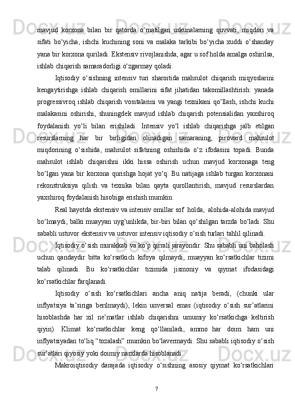 7mavjud   korxona   bilan   bir   qatorda   o‘rnatilgan   uskunalarning   quvvati,   miqdori   va
sifati   bo‘yicha,   ishchi   kuchining   soni   va   malaka   tarkibi   bo‘yicha   xuddi   o‘shanday
yana   bir   korxona   quriladi.   Ekstensiv   rivojlanishda,   agar   u   sof   holda   amalga   oshirilsa,
ishlab chiqarish   samaradorligi   o‘zgarmay   qoladi.
Iqtisodiy   o‘sishning   intensiv   turi   sharoitida   mahsulot   chiqarish   miqyoslarini
kengaytirishga   ishlab   chiqarish   omillarini   sifat   jihatidan   takomillashtirish:   yanada
progressivroq ishlab chiqarish vositalarini va yangi  texnikani qo‘llash, ishchi  kuchi
malakasini   oshirishi,   shuningdek   mavjud   ishlab   chiqarish   potensialidan   yaxshiroq
foydalanish   yo‘li   bilan   erishiladi.   Intensiv   yo‘l   ishlab   chiqarishga   jalb   etilgan
resurslarning   har   bir   birligidan   olinadigan   samaraning,   pirovard   mahsulot
miqdorining   o‘sishida,   mahsulot   sifatining   oshishida   o‘z   ifodasini   topadi.   Bunda
mahsulot   ishlab   chiqarishni   ikki   hissa   oshirish   uchun   mavjud   korxonaga   teng
bo‘lgan  yana   bir  korxona  qurishga  hojat  yo‘q.  Bu  natijaga  ishlab   turgan   korxonani
rekonstruksiya   qilish   va   texnika   bilan   qayta   qurollantirish,   mavjud   resurslardan
yaxshiroq foydalanish hisobiga erishish mumkin.
Real   hayotda   ekstensiv   va   intensiv   omillar   sof   holda,   alohida-alohida   mavjud
bo‘lmaydi, balki muayyan uyg’unlikda, bir-biri bilan qo‘shilgan tarzda   bo‘ladi. Shu
sababli ustuvor ekstensiv va ustuvor intensiv iqtisodiy o‘sish turlari   tahlil   qilinadi.
Iqtisodiy   o‘sish   murakkab   va   ko‘p   qirrali   jarayondir.   Shu   sababli   uni   baholash
uchun   qandaydir   bitta   ko‘rsatkich   kifoya   qilmaydi,   muayyan   ko‘rsatkichlar   tizimi
talab   qilinadi.   Bu   ko‘rsatkichlar   tizimida   jismoniy   va   qiymat   ifodasidagi
ko‘rsatkichlar farqlanadi.
Iqtisodiy   o‘sish   ko‘rsatkichlari   ancha   aniq   natija   beradi,   (chunki   ular
inflyatsiya   ta’siriga   berilmaydi),   lekin   unversal   emas   (iqtisodiy   o‘sish   sur’atlarini
hisoblashda   har   xil   ne’matlar   ishlab   chiqarishni   umumiy   ko‘rsatkichga   keltirish
qiyin).   Klimat   ko‘rsatkichlar   keng   qo‘llaniladi,   ammo   har   doim   ham   uni
inflyatsiyadan   to‘liq   “tozalash”   mumkin   bo‘lavermaydi.   Shu   sababli   iqtisodiy   o‘sish
sur’atlari qiyosiy   yoki doimiy   narxlarda   hisoblanadi.
Makroiqtisodiy   darajada   iqtisodiy   o‘sishning   asosiy   qiymat   ko‘rsatkichlari 