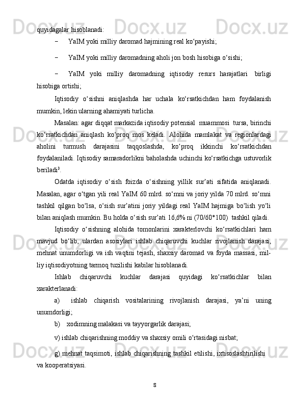 8quyidagalar   hisoblanadi:
- YaIM   yoki   milliy   daromad   hajmining   real   ko‘payishi;
- YaIM   yoki   milliy   daromadning   aholi   jon   bosh   hisobiga   o‘sishi;
- YaIM   yoki   milliy   daromadning   iqtisodiy   resurs   harajatlari   birligi
hisobiga   ortishi;
Iqtisodiy   o‘sishni   aniqlashda   har   uchala   ko‘rsatkichdan   ham   foydalanish
mumkin,   lekin   ularning   ahamiyati turlicha.
Masalan:   agar   diqqat   markazida   iqtisodiy   potensial   muammosi   tursa,   birinchi
ko‘rsatkichdan   aniqlash   ko‘proq   mos   keladi.   Alohida   mamlakat   va   regionlardagi
aholini   turmush   darajasini   taqqoslashda,   ko‘proq   ikkinchi   ko‘rsatkichdan
foydalaniladi.   Iqtisodiy   samaradorlikni   baholashda   uchinchi   ko‘rsatkichga   ustuvorlik
beriladi 3
.
Odatda   iqtisodiy   o‘sish   foizda   o‘sishning   yillik   sur’ati   sifatida   aniqlanadi.
Masalan, agar o‘tgan yili real YaIM 60 mlrd. so‘mni va joriy yilda 70 mlrd. so‘mni
tashkil   qilgan   bo‘lsa,   o‘sish   sur’atini   joriy   yildagi   real   YaIM   hajmiga   bo‘lish   yo‘li
bilan   aniqlash   mumkin.   Bu   holda   o‘sish   sur’ati   16,6%   ni   (70/60*100)   tashkil   qiladi.
Iqtisodiy   o‘sishning   alohida   tomonlarini   xarakterlovchi   ko‘rsatkichlari   ham
mavjud   bo‘lib,   ulardan   asosiylari   ishlab   chiqaruvchi   kuchlar   rivojlanish   darajasi,
mehnat   unumdorligi   va   ish   vaqtini   tejash,   shaxsiy   daromad   va   foyda   massasi,   mil-
liy   iqtisodiyotning tarmoq   tuzilishi   kabilar   hisoblanadi.
Ishlab   chiqaruvchi   kuchlar   darajasi   quyidagi   ko‘rsatkichlar   bilan
xarakterlanadi:
a) ishlab   chiqarish   vositalarining   rivojlanish   darajasi,   ya’ni   uning
unumdorligi;
b) xodimning   malakasi   va   tayyorgarlik   darajasi;
v)   ishlab   chiqarishning   moddiy   va   shaxsiy   omili   o‘rtasidagi   nisbat;
g)   mehnat   taqsimoti, ishlab  chiqarishning  tashkil   etilishi,  ixtisoslashtirilishi
va   kooperatsiyasi. 