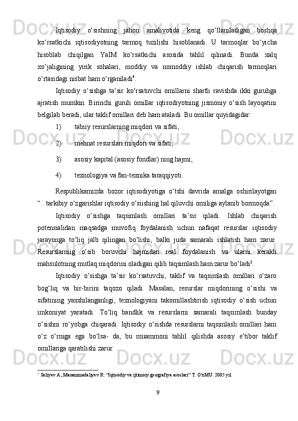 9Iqtisodiy   o‘sishning   jahon   amaliyotida   keng   qo‘llaniladigan   boshqa
ko‘rsatkichi   iqtisodiyotning   tarmoq   tuzilishi   hisoblanadi.   U   tarmoqlar   bo‘yicha
hisoblab   chiqilgan   YaIM   ko‘rsatkichi   asosida   tahlil   qilinadi.   Bunda   xalq
xo‘jaligining   yirik   sohalari,   moddiy   va   nomoddiy   ishlab   chiqarish   tarmoqlari
o‘rtasidagi   nisbat   ham   o‘rganiladi 4
.
Iqtisodiy   o‘sishga   ta’sir   ko‘rsatuvchi   omillarni   shartli   ravishda   ikki   guruhga
ajratish   mumkin.   Birinchi   guruh   omillar   iqtisodiyotning   jismoniy   o‘sish   layoqatini
belgilab   beradi,   ular   taklif   omillari deb   ham   ataladi.   Bu omillar   quyidagidar:
1) tabiiy   resurslarning   miqdori   va   sifati;
2) mehnat   resurslari   miqdori   va   sifati;
3) asosiy   kapital   (asosiy   fondlar)   ning   hajmi;
4) texnologiya   va   fan-texnika   taraqqiyoti.
Respublikamizda   bozor   iqtisodiyotiga   o‘tshi   davrida   amalga   oshirilayotgan
“...tarkibiy   o‘zgarishlar   iqtisodiy   o‘siishing   hal   qiluvchi   omiliga   aylanib   bormoqda”.
Iqtisodiy   o‘sishga   taqsimlash   omillari   ta’sir   qiladi.   Ishlab   chiqarish
potensialidan   maqsadga   muvofiq   foydalanish   uchun   nafaqat   resurslar   iqtisodiy
jarayonga   to‘liq   jalb   qilingan   bo‘lishi,   balki   juda   samarali   ishlatish   ham   zarur.
Resurslarniig   o‘sib   boruvchi   hajmidan   real   foydalanish   va   ularni   kerakli
mahsulotning   mutlaq   miqdorini   oladigan   qilib   taqsimlash   ham   zarur   bo‘ladi 2
.
Iqtisodiy   o‘sishga   ta’sir   ko‘rsatuvchi,   taklif   va   taqsimlash   omillari   o‘zaro
bog‘liq   va   bir-birini   taqozo   qiladi.   Masalan,   resurslar   miqdorining   o‘sishi   va
sifatining   yaxshilanganligi,   texnologiyani   takomillashtirish   iqtisodiy   o‘sish   uchun
imkoniyat   yaratadi.   To‘liq   bandlik   va   resurslarni   samarali   taqsimlash   bunday
o‘sishni   ro‘yobga   chiqaradi.   Iqtisodiy   o‘sishda   resurslarni   taqsimlash   omillari   ham
o‘z   o‘rniga   ega   bo‘lsa-   da,   bu   muammoni   tahlil   qilishda   asosiy   e’tibor   taklif
omillariga   qaratilishi   zarur.
2
 Soliyev A, Maxammadaliyev R. “Iqtisodiy va ijtimoiy geografiya asoslari” T. O'zMU. 2005 yil 