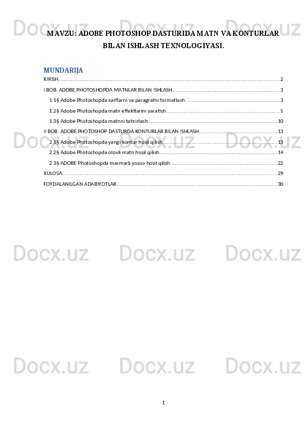 MAVZU:   ADOBE PHOTOSHOP DASTURIDA MATN VA KONTURLAR
BILAN ISHLASH TEXNOLOGIYASI.
MUNDARIJA
KIRISH .......................................................................................................................................................... 2
I BOB. ADOBE PHOTOSHOPDA MATNLAR BILAN ISHLASH ........................................................................... 3
1.1§ Adobe Photoshopda xarflarni va paragrafni formatlash . ................................................................ 3
1.2§ Adobe Photoshopda matn effektlarini yaratish ............................................................................... 5
1.3§ Adobe Photoshopda matnni tahrirlash .......................................................................................... 10
II BOB. ADOBE PHOTOSHOP DASTURDA KONTURLAR BILAN ISHLASH. ..................................................... 13
2.1§ Adobe Photoshopda yangi kontur hosil qilish. ............................................................................... 13
2.2§ Adobe Photoshopda olovli matn hosil qilish. ................................................................................. 14
2.3§ ADOBE Photoshopda marmarli yozuv hosil qilish. ......................................................................... 22
XULOSA ...................................................................................................................................................... 29
FOYDALANILGAN ADABIYOTLAR ................................................................................................................ 30
1